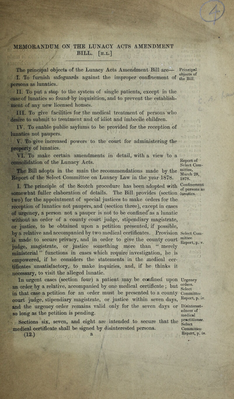 MEMORANDUM ON THE LUNACY ACTS AMENDMENT BILL. [h.l.] The principal objects of the Lunacy Acts Amendment Bill are— I. To furnish safeguards against the improper confinement of persons as lunatics. II. To put a stop to the system of single patients, except in the case of lunatics so found by inquisition, and to prevent the establish- ment of any new licensed houses. III. To give facilities for the medical treatment of persons who desire to submit to treatment and of idiot and imbecile children. IY. To enable public asylums to be provided for the reception of lunatics not paupers. V. To give increased powers to the court for administering the property of lunatics. VI. To make certain amendments in detail, with a view to a consolidation of the Lunacy Acts. The Bill adopts in the main the recommendations made by the Report of the Select Committee on Lunacy Law in the year 1878. I. The principle of the Scotch procedure has been adopted with somewhat fuller elaboration of details. The Bill provides (section two) for the appointment of special justices to make orders for the reception of lunatics not paupers, and (section three), except in cases of urgency, a person not a pauper is not to be confined as a lunatic without an order of a county court judge, stipendiary magistrate, or justice, to be obtained upon a petition presented, if possible, by a relative and accompanied by two medical certificates. Provision is made to secure privacy, and in order to give the county court judge, magistrate, or justice something more than “ merely ministerial ” functions in cases which require investigation, be is empowered, if he considers the statements in the medical cer- tificates unsatisfactory, to make inquiries, and, if he thinks it necessary, to visit the alleged lunatic. In urgent cases (section four) a patient may be confined upon an order by a relative, accompanied by one medical certificate ; but in that case a petition for an order must be presented to a county court judge, stipendiary magistrate, or justice within seven days, and the urgency order remains valid only for the seven days or so long as the petition is pending. Sections six, seven, and eight are intended to secure that the medical certificate shall be signed by disinterested persons. (12.) a Principal objects of the Bill. Report of Select Com- mittee, March 28, 1878. Confinement of persons as lunatics. Select Com- mittee Report, p. v. Urgency orders. Select Committee Report, p. iv. Disinterest- edness of medical practitioner. Select Committee Repdrt, p. iv.