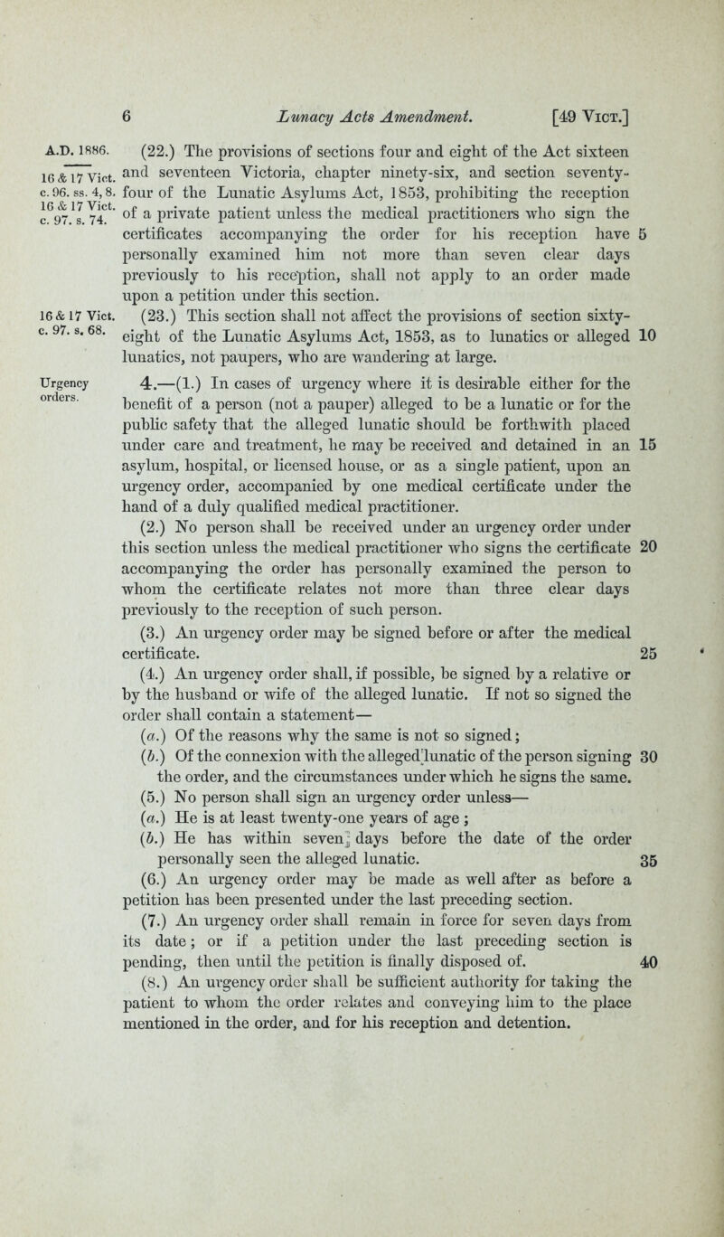 A.D.1886. 16 & 17 Viet, c. 96. ss. 4, 8. 16 & 17 Vict. c. 97. s. 74. 16 & 17 Vict. c. 97. s. 68. Urgency orders. (22.) The provisions of sections four and eight of the Act sixteen and seventeen Victoria, chapter ninety-six, and section seventy- four of the Lunatic Asylums Act, 1853, prohibiting the reception of a private patient unless the medical practitioners who sign the certificates accompanying the order for his reception have 5 personally examined him not more than seven clear days previously to his reception, shall not apply to an order made upon a petition under this section. (23.) This section shall not affect the provisions of section sixty- eight of the Lunatic Asylums Act, 1853, as to lunatics or alleged 10 lunatics, not paupers, who are wandering at large. 4.—(1.) In cases of urgency where it is desirable either for the benefit of a person (not a pauper) alleged to be a lunatic or for the public safety that the alleged lunatic should be forthwith placed under care and treatment, he may be received and detained in an 15 asylum, hospital, or licensed house, or as a single patient, upon an urgency order, accompanied by one medical certificate under the hand of a duly qualified medical practitioner. (2.) No person shall be received under an urgency order under this section unless the medical practitioner who signs the certificate 20 accompanying the order has personally examined the person to whom the certificate relates not more than three clear days previously to the reception of such person. (3.) An urgency order may be signed before or after the medical certificate. 25 (4.) An urgency order shall, if possible, be signed by a relative or by the husband or wife of the alleged lunatic. If not so signed the order shall contain a statement— (a.) Of the reasons why the same is not so signed; (b.) Of the connexion with the alleged'lunatic of the person signing 30 the order, and the circumstances under which he signs the same. (5.) No person shall sign, an urgency order unless— (a.) He is at least twenty-one years of age ; (b.) He has within seven^ days before the date of the order personally seen the alleged lunatic. 35 (6.) An urgency order may be made as well after as before a petition has been presented under the last preceding section. (7.) An urgency order shall remain in force for seven days from its date; or if a petition under the last preceding section is pending, then until the petition is finally disposed of. 40 (8.) An urgency order shall be sufficient authority for taking the patient to whom the order relates and conveying him to the place mentioned in the order, and for his reception and detention.