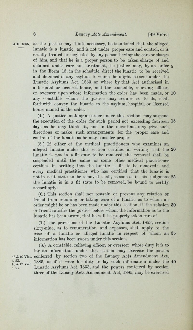 A.D. 1886. as the justice may think necessary, he is satisfied that the alleged lunatic is a lunatic, and is not under proper care and control, or is cruelly treated or neglected by any person having the care or charge of him, and that he is a proper person to be taken charge of and detained under care and treatment, the justice may, by an order in the Form 15. in the schedule, direct the lunatic to he received and detained in any asylum to which he might he sent under the Lunatic Asylums Act, 1853, or where by that Act authorised in a hospital or licensed house, and the constable, relieving officer, or overseer upon whose information the order has been made, or any constable whom the justice may require so to do, shall forthwith convey the lunatic to the asylum, hospital, or licensed house named in the order. (4.) A justice making an order under this section may suspend the execution of the order for such period not exceeding fourteen days as he may think fit, and in the meantime may give such directions or make such arrangements for the proper care and control of the lunatic as he may consider proper. (5.) If either of the medical practitioners who examines an alleged lunatic under this section certifies in writing that the lunatic is not in a fit state to he removed, the removal shall be suspended until the same or some other medical practitioner certifies in writing that the lunatic is fit to be removed; and every medical practitioner who has certified that the lunatic is not in a fit .state to he removed shall, as soon as in his judgment the lunatic is in a fit state to be removed, he hound to certifv accordingly. (6.) This section shall not restrain or prevent any relation or friend from retaining or taking care of a lunatic as to whom an order might he or has been made under this section, if the relation or friend satisfies the justice before whom the information as to the lunatic has been sworn, that lie will he properly taken care of. (7.) The provisions of the Lunatic Asylums Act, 1853, section sixtv-nine, as to remuneration and expenses, shall apply to the case of a lunatic or alleged lunatic in respect of whom an information has been sworn under this section. (8.) A constable, relieving officer, or overseer whose duty it is to lay an information under this section may exercise the powers 48 & 49 Vict. conferred by section two of the Lunacy Acts Amendment Act, I6*&i7 Vict as if it were his duty to lay such information under the c. 97. ' Lunatic Asylums Act, 1853, and the powers conferred by section three of the Lunacy Acts Amendment Act, 1885, may be exercised 5 10 15 20 25 30 35 40