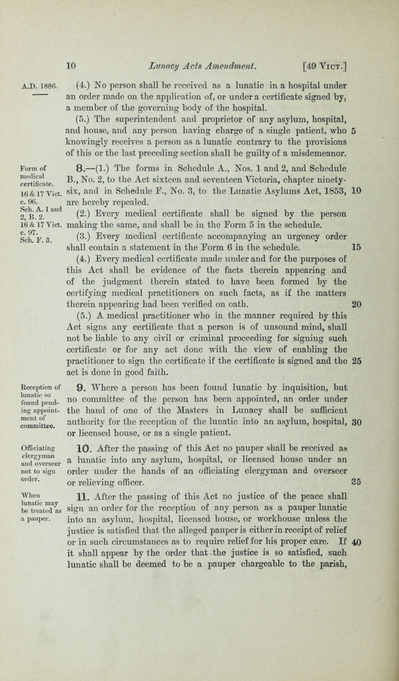 A.D. 1886. Form of medical certificate. 16 & 17 Viet, c. 96. Sch. A. 1 and 2, B. 2. 16 & 17 Viet, c. 97. Sch. F. 3. Reception of lunatic so found pend- ing appoint- ment of committee. Officiating clergyman and overseer not to sign order. When lunatic may be treated as a pauper. (4.) No person shall be received as a lunatic in a hospital under an order made on the application of, or under a certificate signed by. a member of the governing body of the hospital. (5.) The superintendent and proprietor of any asylum, hospital, and house, and any person having charge of a single patient, who 5 knowingly receives a person as a lunatic contrary to the provisions of this or the last preceding section shall be guilty of a misdemeanor. 8. —(1.) The forms in Schedule A., Nos. 1 and 2, and Schedule B., No. 2, to the Act sixteen and seventeen Victoria, chapter ninety- six, and in Schedule F., No. 3, to the Lunatic Asylums Act, 1853, 10 are hereby repealed. (2.) Every medical certificate shall be signed by the person making the same, and shall be in the Form 5 in the schedule. (3.) Every medical certificate accompanying an urgency order shall contain a statement in the Form 6 in the schedule. 15 (4.) Every medical certificate made under and for the purposes of this Act shall be evidence of the facts therein appearing and of the judgment therein stated to have been formed by the certifying medical practitioners on such facts, as if the matters therein appearing had been verified on oath. 20 (5.) A medical practitioner who in the manner required by this Act signs any certificate that a person is of unsound mind, shall not be liable to any civil or criminal proceeding for signing such certificate or for any act done with the view of enabling the practitioner to sign the certificate if the certificate is signed and the 25 act is done in good faith. 9. Where a person has been found lunatic by inquisition, but no committee of the person has been appointed, an order under the hand of one of the Masters in Lunacy shall be sufficient authority for the reception of the lunatic into an asylum, hospital, 30 or licensed house, or as a single patient. 10. After the passing of this Act no pauper shall be received as a lunatic into any asylum, hospital, or licensed house under an order under the hands of an officiating clergyman and overseer or relieving officer. 35 11. After the passing of this Act no justice of the peace shall sign an order for the reception of any person as a pauper lunatic into an asylum, hospital, licensed house, or workhouse unless the justice is satisfied that the alleged pauper is either in receipt of relief or in such circumstances as to require relief for his proper care. If 40 it shall appear by the order that-the justice is so satisfied, such lunatic shall be deemed to be a pauper chargeable to the parish,