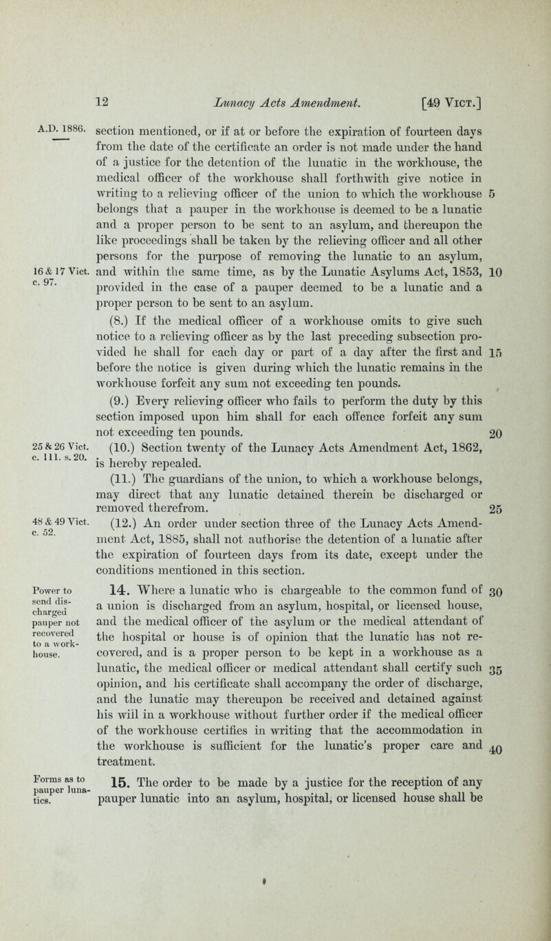 A.D. 1886. 16 & 17 Vict. c. 97. 25 & 26 Vict. c. 111. s. 20. 48 & 49 Vict. c. 52. Power to send dis- charged pauper not recovered to a work- house. Forms as to pauper luna- tics. section mentioned, or if at or before the expiration of fourteen days from the date of the certificate an order is not made under the hand of a justice for the detention of the lunatic in the workhouse, the medical officer of the workhouse shall forthwith give notice in writing to a relieving officer of the union to which the workhouse 5 belongs that a pauper in the workhouse is deemed to be a lunatic and a proper person to be sent to an asylum, and thereupon the like proceedings shall be taken by the relieving officer and all other persons for the purpose of removing the lunatic to an asylum, and within the same time, as by the Lunatic Asylums Act, 1853, 10 provided in the case of a pauper deemed to be a lunatic and a proper person to be sent to an asylum. (8.) If the medical officer of a workhouse omits to give such notice to a relieving officer as by the last preceding subsection pro- vided he shall for each clay or part of a day after the first and 15 before the notice is given during which the lunatic remains in the workhouse forfeit any sum not exceeding ten pounds. (9.) Every relieving officer who fails to perform the duty by this section imposed upon him shall for each offence forfeit any sum not exceeding ten pounds. 20 (10.) Section twenty of the Lunacy Acts Amendment Act, 1862, is hereby repealed. (11.) The guardians of the union, to which a workhouse belongs, may direct that any lunatic detained therein be discharged or removed therefrom. 25 (12.) An order under section three of the Lunacy Acts Amend- ment Act, 1885, shall not authorise the detention of a lunatic after the expiration of fourteen days from its date, except under the conditions mentioned in this section. 14. Where a lunatic who is chargeable to the common fund of 30 a union is discharged from an asylum, hospital, or licensed house, and the medical officer of the asylum or the medical attendant of the hospital or house is of opinion that the lunatic has not re- covered, and is a proper person to be kept in a workhouse as a lunatic, the medical officer or medical attendant shall certify such 35 opinion, and his certificate shall accompany the order of discharge, and the lunatic may thereupon be received and detained against his will in a workhouse without further order if the medical officer of the workhouse certifies in writing that the accommodation in the workhouse is sufficient for the lunatic’s proper care and treatment. 15. The order to be made by a justice for the reception of any pauper lunatic into an asylum, hospital, or licensed house shall be t