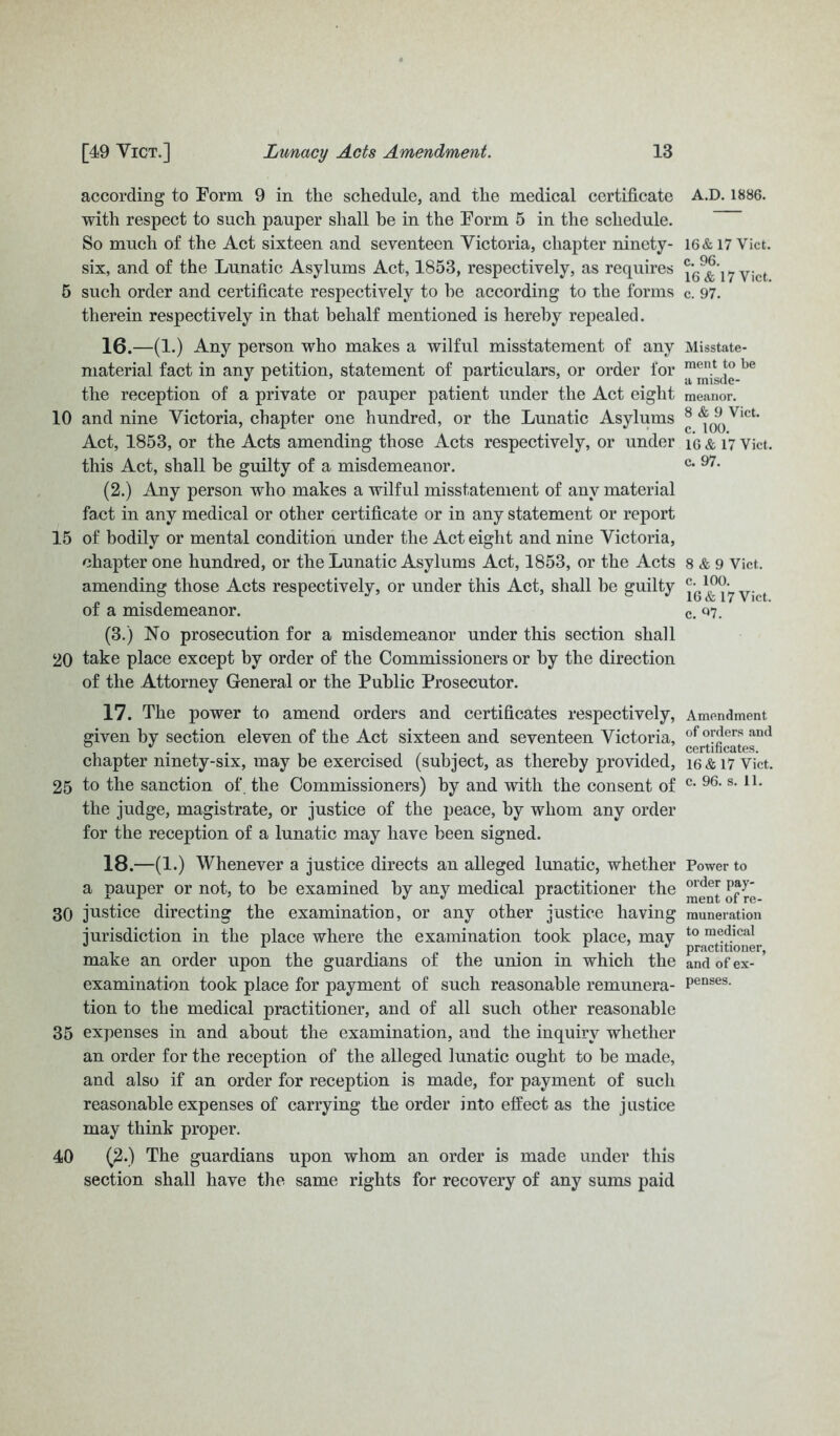 according to Form 9 in the schedule, and the medical certificate with respect to such pauper shall he in the Form 5 in the schedule. So much of the Act sixteen and seventeen Victoria, chapter ninety- six, and of the Lunatic Asylums Act, 1853, respectively, as requires 5 such order and certificate respectively to he according to the forms therein respectively in that behalf mentioned is hereby repealed. 16. —(1.) Any person who makes a wilful misstatement of any material fact in any petition, statement of particulars, or order for the reception of a private or pauper patient under the Act eight 10 and nine Victoria, chapter one hundred, or the Lunatic Asylums Act, 1853, or the Acts amending those Acts respectively, or under this Act, shall be guilty of a misdemeanor. (2.) Any person who makes a wilful misstatement of any material fact in any medical or other certificate or in any statement or report 15 of bodily or mental condition under the Act eight and nine Victoria, chapter one hundred, or the Lunatic Asylums Act, 1853, or the Acts amending those Acts respectively, or under this Act, shall be guilty of a misdemeanor. (3.) No prosecution for a misdemeanor under this section shall 20 take place except by order of the Commissioners or by the direction of the Attorney General or the Public Prosecutor. 17. The power to amend orders and certificates respectively, given by section eleven of the Act sixteen and seventeen Victoria, chapter ninety-six, may be exercised (subject, as thereby provided, 25 to the sanction of. the Commissioners) by and with the consent of the judge, magistrate, or justice of the peace, by whom any order for the reception of a lunatic may have been signed. 18. —(1.) Whenever a justice directs an alleged lunatic, whether a pauper or not, to be examined by any medical practitioner the 30 justice directing the examination, or any other justice having jurisdiction in the place where the examination took place, may make an order upon the guardians of the union in which the examination took place for payment of such reasonable remunera- tion to the medical practitioner, and of all such other reasonable 35 expenses in and about the examination, and the inquiry whether an order for the reception of the alleged lunatic ought to be made, and also if an order for reception is made, for payment of such reasonable expenses of carrying the order into effect as the justice may think proper. 40 (2-) The guardians upon whom an order is made under this section shall have the same rights for recovery of any sums paid A.D. 1886. 16& 17 Viet, c. 96. 16 & 17 Vict. c. 97. Misstate- ment to be a misde- meanor. 8 & 9 Vict. c. 100. 16 & 17 Vict. c. 97. 8 & 9 Vict. c. 100. 16 & 17 Vict. c. Q7. Amendment of orders and certificates. 16 & 17 Vict. c. 96. s. 11. Power to order pay- ment of re- muneration to medical practitioner, and of ex- penses.