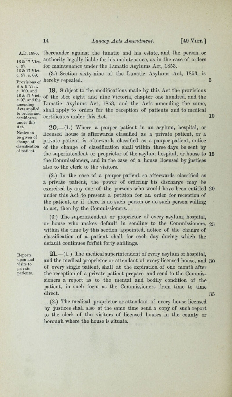 A.D.1886. 16 & 17 Viet, c, 97. 16 & 17 Vict. c. 97. s. 69. Provisions of 8 & 9 Vict. c. 100. and 16 & 17 Vict. c. 97. and the amending Acts applied to orders and certificates under this Act. Notice to be given of change of classification of patient. Reports upon and visits to private patients. thereunder against the lunatic and his estate, and the person or authority legally liable for his maintenance, as in the case of orders for maintenance under the Lunatic Asylums Act, 1853. (3.) Section sixty-nine of the Lunatic Asylums Act, 1853, is hereby repealed. 5 19. Subject to the modifications made by this Act the provisions of the Act eight and nine Victoria, chapter one hundred, and the Lunatic Asylums Act, 1853, and the Acts amending the same, shall apply to orders for the reception of patients and to medical certificates under this Act. 10 20. —(1.) Where a pauper patient in an asylum, hospital, or licensed house is afterwards classified as a private patient, or a private patient is afterwards classified as a pauper patient, notice of the change of classification shall within three days be sent by the superintendent or proprietor of the asylum hospital, or house to 15 the Commissioners, and in the case of a house licensed by justices also to the clerk to the visitors. (2.) In the case of a pauper patient so afterwards classified as a private patient, the power of ordering his discharge may he exercised by any one of the persons who would have been entitled 20 under this Act to present a petition for an order for reception of the patient, or if there is no such person or no such person willing to act, then by the Commissioners. (3.) The superintendent or proprietor of every asylum, hospital, or house who makes default in sending to the Commissioners, 25 within the time by this section appointed, notice of the change of classification of a patient shall for each day during which the default continues forfeit forty shillings. 21. —(1.) The medical superintendent of every asylum or hospital, and the medical proprietor or attendant of every licensed house, and 30 of every single patient, shall at the expiration of one month after the reception of a private patient prepare and send to the Commis- sioners a report as to the mental and bodily condition of the patient, in such form as the Commissioners from time to time direct. 35 (2.) The medical proprietor or attendant of every house licensed by justices shall also at the same time send a copy of such report to the clerk of the visitors of licensed houses in the county or borough where the house is situate.