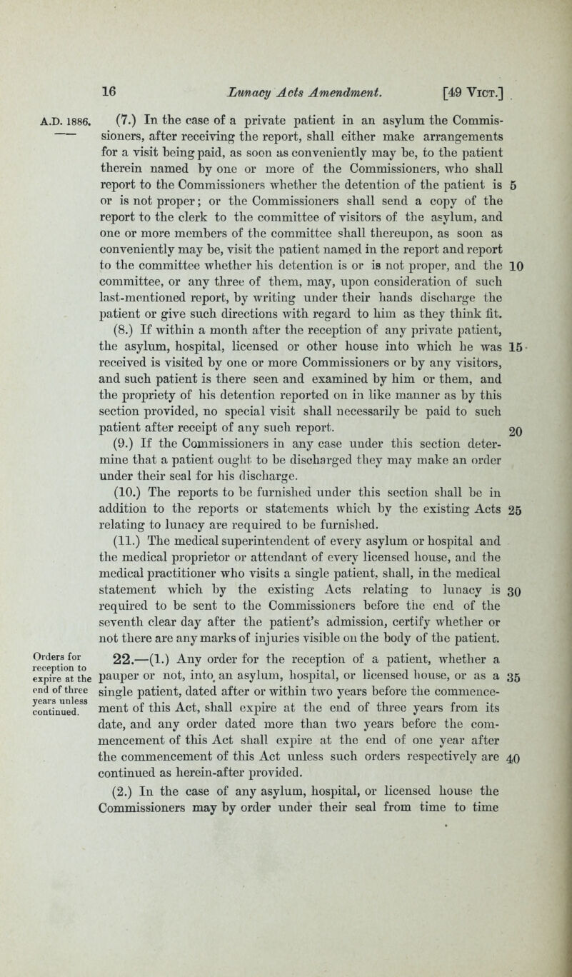 A.D. 1886. Orders for reception to expire at the end of three years unless continued. (7.) In the case of a private patient in an asylum the Commis- sioners, after receiving the report, shall either make arrangements for a visit being paid, as soon as conveniently may he, to the patient therein named by one or more of the Commissioners, who shall report to the Commissioners whether the detention of the patient is 5 or is not proper; or the Commissioners shall send a copy of the report to the clerk to the committee of visitors of the asylum, and one or more members of the committee shall thereupon, as soon as conveniently may be, visit the patient named in the report and report to the committee whether his detention is or is not proper, and the 10 committee, or any three of them, may, upon consideration of such last-mentioned report, by writing under their hands discharge the patient or give such directions with regard to him as they think lit. (8.) If within a month after the reception of any private patient, the asylum, hospital, licensed or other house into which he was 15 received is visited by one or more Commissioners or by any visitors, and such patient is there seen and examined by him or them, and the propriety of his detention reported on in like manner as by this section provided, no special visit shall necessarily be paid to such patient after receipt of any such report. 20 (9.) If the Commissioners in any case under this section deter- mine that a patient ought to be discharged they may make an order under their seal for his discharge. (10.) The reports to be furnished under this section shall be in addition to the reports or statements which by the existing Acts 25 relating to lunacy are required to be furnished. (11.) The medical superintendent of every asylum or hospital and the medical proprietor or attendant of every licensed house, and the medical practitioner who visits a single patient, shall, in the medical statement which by the existing Acts relating to lunacy is 30 required to be sent to the Commissioners before the end of the seventh clear day after the patient’s admission, certify whether or not there are any marks of injuries visible on the body of the patient. 22.—(1.) Any order for the reception of a patient, whether a pauper or not, into an asylum, hospital, or licensed house, or as a 35 single patient, dated after or within two years before the commence- ment of this Act, shall expire at the end of three years from its date, and any order dated more than two years before the com- mencement of this Act shall expire at the end of one year after the commencement of this Act unless such orders respectively are 40 continued as herein-after provided. (2.) In the case of any asylum, hospital, or licensed house the Commissioners may by order under their seal from time to time