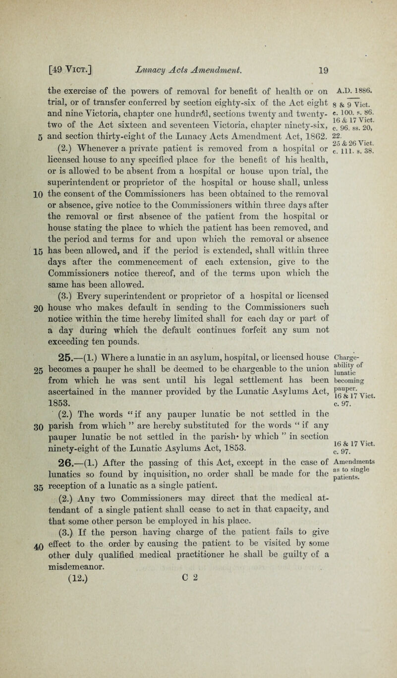 the exercise of tlie powers of removal for benefit of health or on trial, or of transfer conferred by section eighty-six of the Act eight and nine Victoria, chapter one hundred, sections twenty and twenty- two of the Act sixteen and seventeen Victoria, chapter ninety-six, 5 and section thirty-eight of the Lunacy Acts Amendment Act, 1862. (2.) Whenever a private patient is removed from a hospital or licensed house to any specified place for the benefit of his health, or is allowed to be absent from a hospital or house upon trial, the superintendent or proprietor of the hospital or house shall, unless 10 the consent of the Commissioners has been obtained to the removal or absence, give notice to the Commissioners within three days after the removal or first absence of the patient from the hospital or house stating the place to which the patient has been removed, and the period and terms for and upon which the removal or absence 15 has been allowed, and if the period is extended, shall within three days after the commencement of each extension, give to the Commissioners notice thereof, and of the terms upon which the same has been allowed. (3.) Every superintendent or proprietor of a hospital or licensed 20 house who makes default in sending to the Commissioners such notice within the time hereby limited shall for each day or part of a day during which the default continues forfeit any sum not exceeding ten pounds. 25. —(1.) Where a lunatic in an asylum, hospital, or licensed house 25 becomes a pauper he shall be deemed to be chargeable to the union from which he was sent until his legal settlement has been ascertained in the manner provided by the Lunatic Asylums Act, 1853. (2.) The words “if any pauper lunatic be not settled in the 30 parish from which ” are hereby substituted for the words “ if any pauper lunatic be not settled in the parish* by which ” in section ninety-eight of the Lunatic Asylums Act, 1853. 26. —(1.) After the passing of this Act, except in the case of lunatics so found by inquisition, no order shall be made for the 35 reception of a lunatic as a single patient. (2.) Any two Commissioners may direct that the medical at- tendant of a single patient shall cease to act in that capacity, and that some other person be employed in his place. (3.) If the person having charge of the patient fails to give 4Q effect to the order by causing the patient to be visited by some other duly qualified medical practitioner he shall be guilty of a misdemeanor. (12.) C 2 A.D. 1886. 8 & 9 Vict. c. 100. s. 86. 16 & 17 Vict. c. 96. ss. 20, 22. 25 26 Vict. c. 111. s. 38. Charge- ability of lunatic becoming pauper. 16 & 17 Vict. c. 97. 16 & 17 Vict. c. 97. Amendments as to single patients.