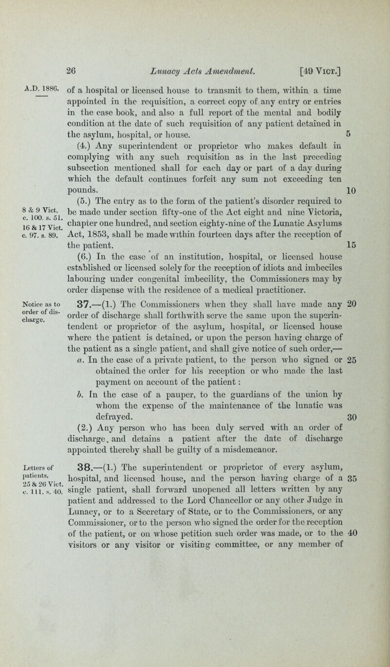 A.D. 1886. 0f a hospital or licensed house to transmit to them, within a time appointed in the requisition, a correct copy of any entry or entries in the case book, and also a full report of the mental and bodily condition at the date of such requisition of any patient detained in the asylum, hospital, or bouse. (4.) Any superintendent or proprietor who makes default in complying with any such requisition as in the last preceding subsection mentioned shall for each day or part of a day during which the default continues forfeit any sum not exceeding ten pounds. (5.) The entry as to the form of the patient’s disorder required to 8 ^<foVi<5l mac^e undei' section fifty-one of the Act eight and nine Victoria, 16 & 17 yict' cliapter one hundred, and section eighty-nine of the Lunatic Asylums c. 97. s. 89. Act, 1853, shall he made within fourteen days after the reception of the patient. (6.) In the case of an institution, hospital, or licensed house established or licensed solely for the reception of idiots and imbeciles labouring under congenital imbecility, the Commissioners may by order dispense with the residence of a medical practitioner. Notice as to 37.—(1.) The Commissioners when they shall have made any i < r* !• ' ' * * cLr^e° 1S or(^er discharge shall forthwith serve the same upon the superin- tendent or proprietor of the asylum, hospital, or licensed house where the patient is detained, or upon the person having charge of the patient as a single patient, and shall give notice of such order,— a. In the case of a private patient, to the person who signed or obtained the order for his reception or who made the last payment on account of the patient: b. fn the case of a pauper, to the guardians of the union by whom the expense of the maintenance of the lunatic was defrayed. (2.) Any person who has been duly served with an order of discharge, and detains a patient after the date of discharge appointed thereby shall he guilty of a misdemeanor. Letters of 38.—(1.) The superintendent or proprietor of every asylum, 25^ 26 V‘ -t hospital, anc^ licensed house, and the person having charge of a c. ill. s. 40. single patient, shall forward unopened all letters written hv any patient and addressed to the Lord Chancellor or any other Judge in Lunacy, or to a Secretary of State, or to the Commissioners, or any Commissioner, or to the person who signed the order for the reception of the patient, or on whose petition such order was made, or to the visitors or any visitor or visiting committee, or any member of 5 10 15 20 25 30 35 40