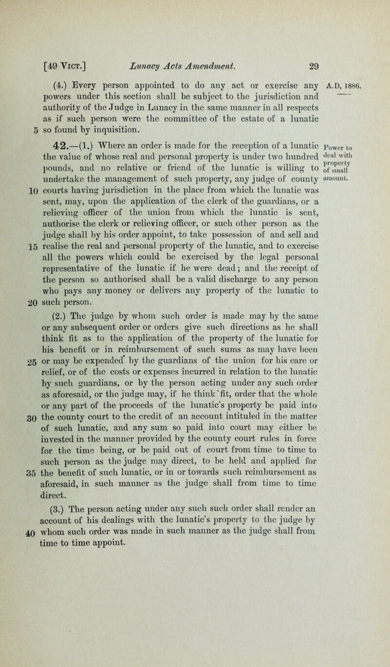 (4.) Every person appointed to do any act or exercise any powers under this section shall be subject to the jurisdiction and authority of the Judge in Lunacy in the same manner in all respects as if such person were the committee of the estate of a lunatic 5 so found by inquisition. 42.—(1.) Where an order is made for the reception of a lunatic the value of whose real and personal property is under two hundred pounds, and no relative or friend of the lunatic is willing to undertake the management of such property, any judge of county 10 courts having jurisdiction in the place from which the lunatic was sent, may, upon the application of the clerk of the guardians, or a relieving officer of the union from which the lunatic is sent, authorise the clerk or relieving officer, or such other person as the judge shall by his order appoint, to take possession of and sell and 15 realise the real and personal property of the lunatic, and to exercise all the powers which could be exercised by the legal personal representative of the lunatic if he were dead; and the receipt of the person so authorised shall be a valid discharge to any person who pays any money or delivers any property of the lunatic to 20 such person. (2.) The judge by whom such order is made may by the same or any subsequent order or orders give such directions as he shall think fit as to the application of the property of the lunatic for his benefit or in reimbursement of such sums as may have been 25 or may he expended by the guardians of the union for his care or relief, or of the costs or expenses incurred in relation to the lunatic by such guardians, or by the person acting under any such order as aforesaid, or the judge may, if he think‘fit, order that the whole or any part of the proceeds of the lunatic’s property he paid into 30 the county court to the credit of an account intituled in tbe matter of such lunatic, and any sum so paid into court may either he invested in the manner provided by the county court rules in force for the time being, or be paid out of court from time to time to such person as the judge may direct, to be held and applied for 35 the benefit of such lunatic, or in or towards such reimbursement as aforesaid, in such manner as the judge shall from time to time direct. (3.) The person acting under any such such order shall render an account of his dealings with the lunatic’s property to the judge by 40 whom such order was made in such manner as the judge shall from time to time appoint. A.D. 1886. Power to deal with property of small amount.