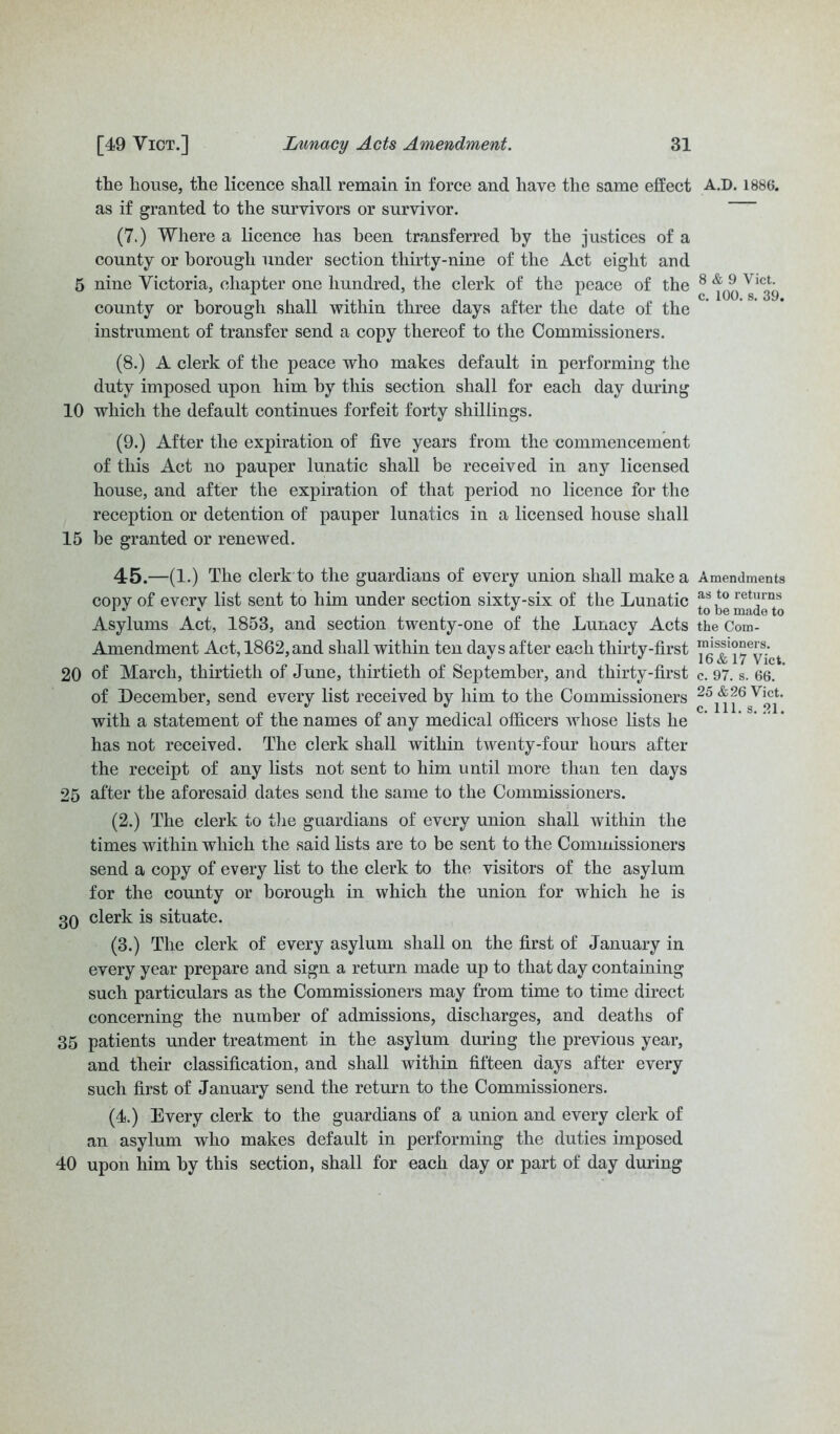 the house, the licence shall remain in force and have the same effect as if granted to the survivors or survivor. (7.) Where a licence has been transferred by the justices of a county or borough under section thirty-nine of the Act eight and 5 nine Victoria, chapter one hundred, the clerk of the peace of the county or borough shall within three days after the date of the instrument of transfer send a copy thereof to the Commissioners. (8.) A clerk of the peace who makes default in performing the duty imposed upon him by this section shall for each day during 10 which the default continues forfeit forty shillings. (9.) After the expiration of five years from the commencement of this Act no pauper lunatic shall be received in any licensed house, and after the expiration of that period no licence for the reception or detention of pauper lunatics in a licensed house shall 15 be granted or renewed. 45.—(1.) The clerk to the guardians of every union shall make a copy of every list sent to him under section sixty-six of the Lunatic Asylums Act, 1853, and section twenty-one of the Lunacy Acts Amendment Act, 1862, and shall within ten days after each thirty-first 20 of March, thirtieth of June, thirtieth of September, arid thirty-first of December, send every list received by him to the Commissioners with a statement of the names of any medical officers whose lists he has not received. The clerk shall within twenty-four hours after the receipt of any lists not sent to him until more than ten days 25 after the aforesaid dates send the same to the Commissioners. (2.) The clerk to the guardians of every union shall within the times within which the said lists are to be sent to the Commissioners send a copy of every list to the clerk to the visitors of the asylum for the county or borough in which the union for which he is 30 clerk is situate. (3.) The clerk of every asylum shall on the first of January in every year prepare and sign a return made up to that day containing such particulars as the Commissioners may from time to time direct concerning the number of admissions, discharges, and deaths of 35 patients under treatment in the asylum during the previous year, and their classification, and shall within fifteen days after every such first of January send the return to the Commissioners. (4.) Every clerk to the guardians of a union and every clerk of an asylum who makes default in performing the duties imposed 40 upon him by this section, shall for each day or part of day during A.D. 1886. 8 & 9 Vict. c. 100. s. 39. Amendments as to returns to be made to the Com- missioners. 16 & 17 Vict. c. 97. s. 66. 25 &26 Vict. c. 111. s. 21.