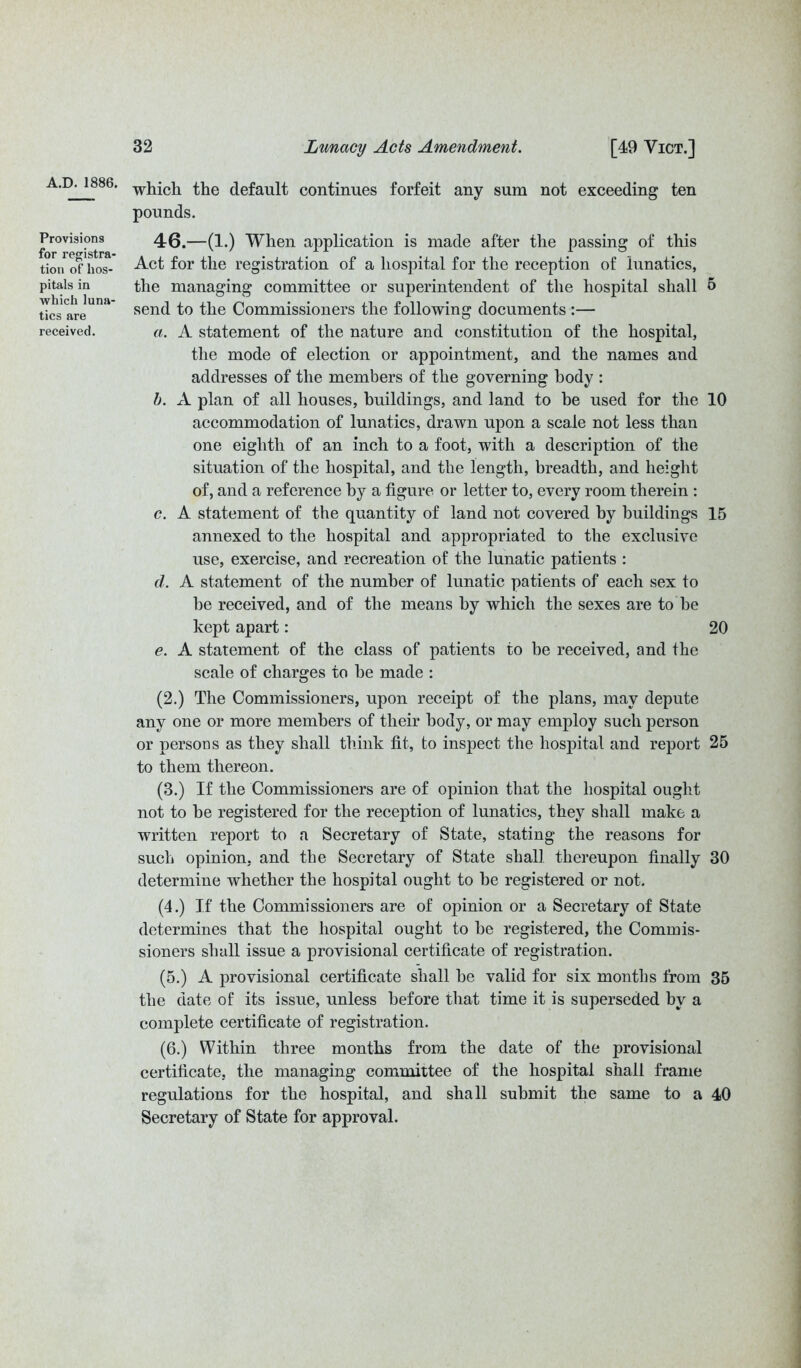 Provisions for registra- tion of hos- pitals in which luna- tics are received. 32 Lunacy Acts Amendment. [49 Yict.] which the default continues forfeit any sum not exceeding ten pounds. 46.—(1.) When application is made after the passing of this Act for the registration of a hospital for the reception of lunatics, the managing committee or superintendent of the hospital shall 5 send to the Commissioners the following documents :— a. A statement of the nature and constitution of the hospital, the mode of election or appointment, and the names and addresses of the members of the governing body : b. A plan of all houses, buildings, and land to be used for the 10 accommodation of lunatics, drawn upon a scale not less than one eighth of an inch to a foot, with a description of the situation of the hospital, and the length, breadth, and height of, and a reference by a figure or letter to, every room therein : c. A statement of the quantity of land not covered by buildings 15 annexed to the hospital and appropriated to the exclusive use, exercise, and recreation of the lunatic patients : d. A statement of the number of lunatic patients of each sex to he received, and of the means by which the sexes are to be kept apart: 20 e. A statement of the class of patients to be received, and the scale of charges to he made : (2.) The Commissioners, upon receipt of the plans, may depute any one or more members of their body, or may employ such person or persons as they shall think fit, to inspect the hospital and report 25 to them thereon. (3.) If the Commissioners are of opinion that the hospital ought not to he registered for the reception of lunatics, they shall make a written report to a Secretary of State, stating the reasons for such opinion, and the Secretary of State shall thereupon finally 30 determine whether the hospital ought to be registered or not. (4.) If the Commissioners are of opinion or a Secretary of State determines that the hospital ought to he registered, the Commis- sioners shall issue a provisional certificate of registration. (5.) A provisional certificate shall he valid for six months from 35 the date of its issue, unless before that time it is superseded by a complete certificate of registration. (6.) Within three months from the date of the provisional certificate, the managing committee of the hospital shall frame regulations for the hospital, and shall submit the same to a 40 Secretary of State for approval.