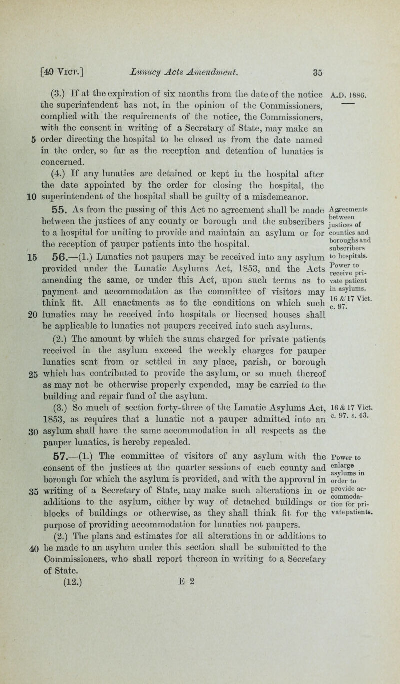 (3.) If at the expiration of six months from the date of the notice the superintendent has not, in the opinion of the Commissioners, complied with the requirements of the notice, the Commissioners, with the consent in writing of a Secretary of State, may make an 5 order directing the hospital to he closed as from the date named in the order, so far as the reception and detention of lunatics is concerned. (4.) If any lunatics are detained or kept in the hospital after the date appointed by the order for closing the hospital, (he 10 superintendent of the hospital shall be guilty of a misdemeanor. 55. As from, the passing of this Act no agreement shall be made between the justices of any county or borough and the subscribers to a hospital for uniting to provide and maintain an asylum or for the reception of pauper patients into the hospital. 15 56.—(1.) Lunatics not paupers may be received into any asylum provided under the Lunatic Asylums Act, 1853, and the Acts amending the same, or under this Act, upon such terms as to payment and accommodation as the committee of visitors may think fit. All enactments as to the conditions on which such 20 lunatics may be received into hospitals or licensed houses shall be applicable to lunatics not paupers received into such asylums. (2.) The amount by which the sums charged for private patients received in the asylum exceed the weekly charges for pauper lunatics sent from or settled in any place, parish, or borough 25 which has contributed to provide the asylum, or so much thereof as may not be otherwise properly expended, may be carried to the building and repair fund of the asylum. (3.) So much of section forty-three of the Lunatic Asylums Act, 1853, as requires that a lunatic not a pauper admitted into an 30 asylum shall have the same accommodation in all respects as the pauper lunatics, is hereby repealed. 57.—(1.) The committee of visitors of any asylum with the consent of the justices at the quarter sessions of each county and borough for which the asylum is provided, and with the approval in 35 writing of a Secretary of State, may make such alterations in or additions to the asylum, either by way of detached buildings or blocks of buildings or otherwise, as they shall think fit for the purpose of providing accommodation for lunatics not paupers. (2.) The plans and estimates for all alterations in or additions to 40 be made to an asylum under this section shall be submitted to the Commissioners, who shall report thereon in writing to a Secretarv of State. (12.) E 2 A.D. 1886. Agreements between justices of counties and boroughs and subscribers to hospitals. Power to receive pri- vate patient in asylums. 16 &’17 Viet, c. 97. 16 & 17 Yict. c. 97. s. 43. Power to enlarge asylums in order to provide ac- commoda- tion for pri- vate patients.