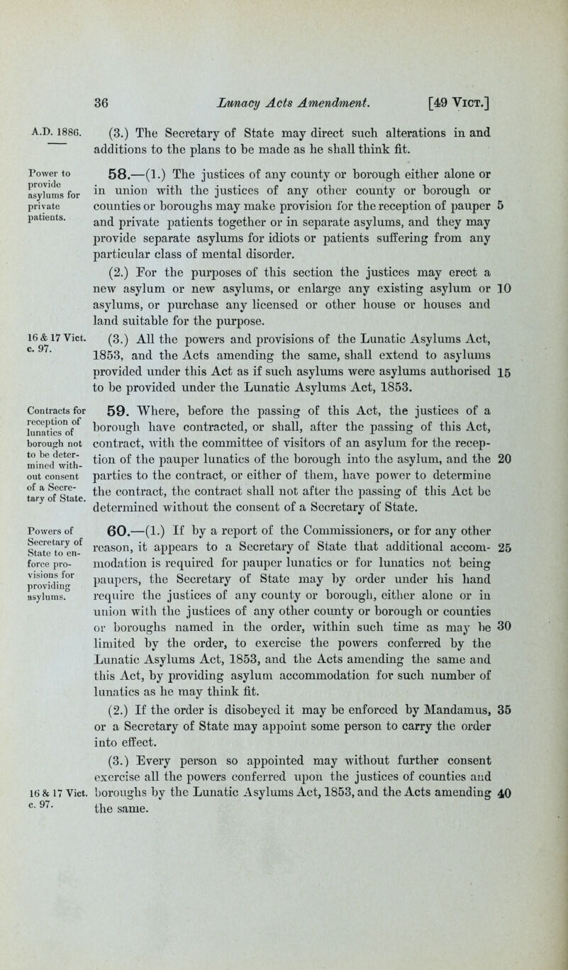 Power to provide asylums for private patients. 16 & 17 Viet, c. 97. Contracts for reception of lunatics of borough not to be deter- mined with- out consent of a Secre- tary of State. Powers of Secretary of State to en- force pro- visions for providing asylums. 16 & 17 Viet, c. 97. 36 Lunacy Acts Amendment. [49 Vict.] (3.) The Secretary of State may direct such alterations in and additions to the plans to be made as he shall think fit. 58. —(1.) The justices of any county or borough either alone or in union with the justices of any other county or borough or counties or boroughs may make provision for the reception of pauper 5 and private patients together or in separate asylums, and they may provide separate asylums for idiots or patients suffering from any particular class of mental disorder. (2.) Tor the purposes of this section the justices may erect a new asylum or new asylums, or enlarge any existing asylum or 10 asylums, or purchase any licensed or other house or houses and land suitable for the purpose. (3.) All the powers and provisions of the Lunatic Asylums Act, 1853, and the Acts amending the same, shall extend to asylums provided under this Act as if such asylums were asylums authorised 15 to he provided under the Lunatic Asylums Act, 1853. 59. Where, before the passing of this Act, the justices of a borough have contracted, or shall, after the passing of this Act, contract, with the committee of visitors of an asylum for the recep- tion of the pauper lunatics of the borough into the asylum, and the 20 parties to the contract, or either of them, have power to determine the contract, the contract shall not after the passing of this Act be determined without the consent of a Secretary of State. 60. —(1.) If by a report of the Commissioners, or for any other reason, it appears to a Secretary of State that additional accom- 25 modation is required for pauper lunatics or for lunatics not being paupers, the Secretary of State may by order under his hand require the justices of any county or borough, either alone or in union with the justices of any other county or borough or counties or boroughs named in the order, within such time as may he 30 limited by the order, to exercise the powers conferred by the Lunatic Asylums Act, 1853, and the Acts amending the same and this Act, by providing asylum accommodation for such number of lunatics as he may think fit. (2.) If the order is disobeyed it may be enforced by Mandamus, 35 or a Secretary of State may appoint some person to carry the order into effect. (3.) Every person so appointed may without further consent exercise all the powers conferred upon the justices of counties and boroughs by the Lunatic Asylums Act, 1853, and the Acts amending 40 the same.