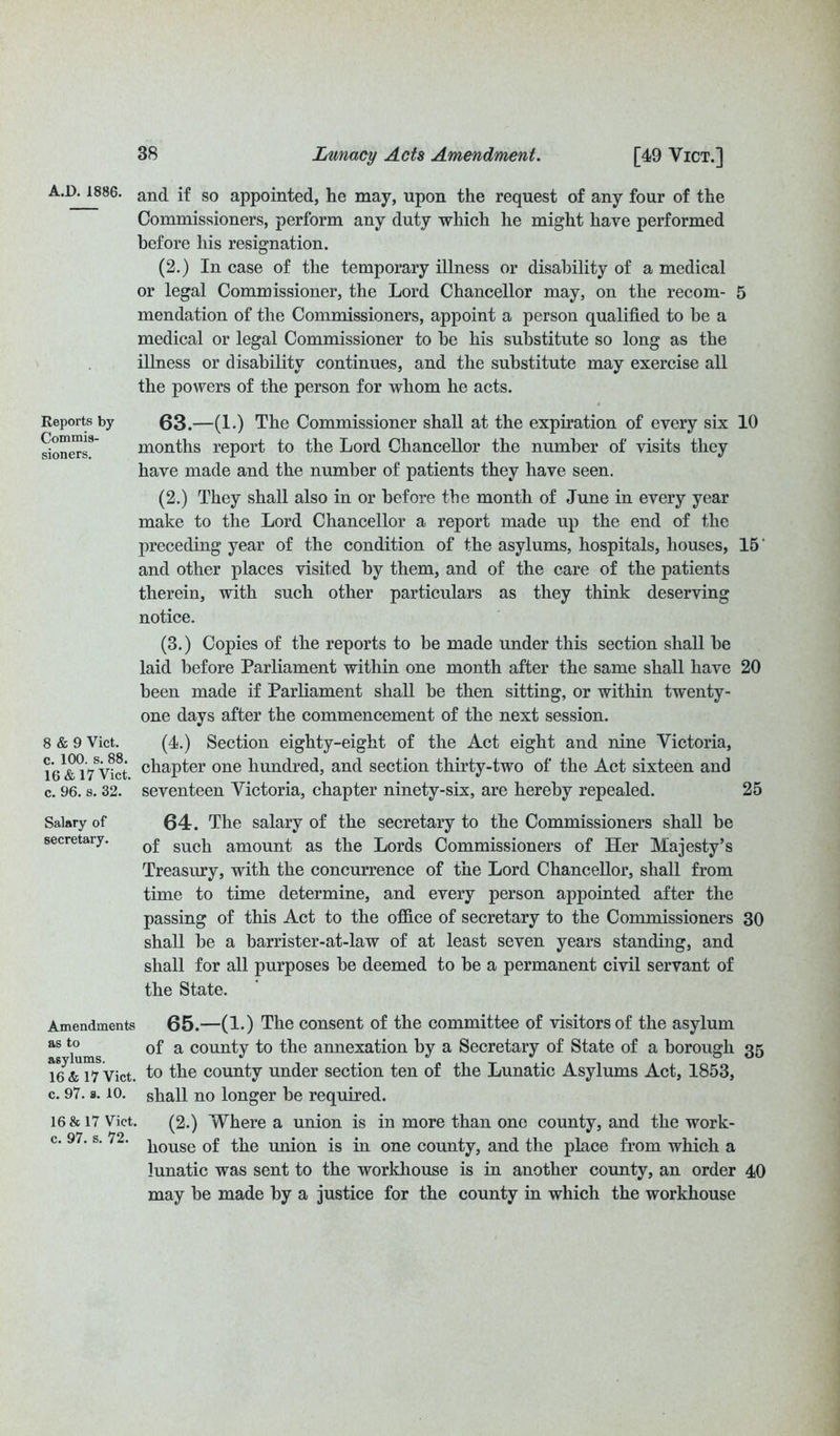 A.D.1886. Reports by Commis- sion ers. 8 & 9 Viet, c. 100. s. 88. 16 & 17 Viet, c. 96. s. 32. Salary of secretary. Amendments as to asylums. 16 & 17 Viet, c. 97. s. 10. 16 & 17 Viet, c. 97. s. 72. and if so appointed, he may, upon the request of any four of the Commissioners, perform any duty which he might have performed before his resignation. (2.) In case of the temporary illness or disability of a medical or legal Commissioner, the Lord Chancellor may, on the recom- 5 mendation of the Commissioners, appoint a person qualified to be a medical or legal Commissioner to he his substitute so long as the illness or disability continues, and the substitute may exercise all the powers of the person for whom he acts. 63. —(1.) The Commissioner shall at the expiration of every six 10 months report to the Lord Chancellor the number of visits they have made and the number of patients they have seen. (2.) They shall also in or before the month of June in every year make to the Lord Chancellor a report made up the end of the preceding year of the condition of the asylums, hospitals, houses, 15' and other places visited by them, and of the care of the patients therein, with such other particulars as they think deserving notice. (3.) Copies of the reports to be made under this section shall be laid before Parliament within one month after the same shall have 20 been made if Parliament shall be then sitting, or within twenty- one days after the commencement of the next session. (4.) Section eighty-eight of the Act eight and nine Victoria, chapter one hundred, and section thirty-two of the Act sixteen and seventeen Victoria, chapter ninety-six, are hereby repealed. 25 64. The salary of the secretary to the Commissioners shall be of such amount as the Lords Commissioners of Her Majesty’s Treasury, with the concurrence of the Lord Chancellor, shall from time to time determine, and every person appointed after the passing of this Act to the office of secretary to the Commissioners 30 shall be a barrister-at-law of at least seven years standing, and shall for all purposes be deemed to be a permanent civil servant of the State. 65. —(1.) The consent of the committee of visitors of the asylum of a county to the annexation by a Secretary of State of a borough 35 to the county under section ten of the Lunatic Asylums Act, 1853, shall no longer be required. (2.) Where a union is in more than one county, and the work- house of the union is in one county, and the place from which a lunatic was sent to the workhouse is in another county, an order 40 may be made by a justice for the county in which the workhouse