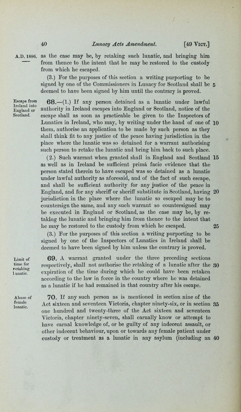 A.D. 1886. as the case may he, by retaking such lunatic, and bringing him from thence to the intent that he may be restored to the custody from which he escaped. (3.) For the purposes of this section a writing purporting to be signed by one of the Commissioners in Lunacy for Scotland shall he 5 deemed to have been signed by him until the contrary is proved. Escape from 68.—(1.) If any person detained as a lunatic under lawful England or authority in Ireland escapes into England or Scotland, notice of the Scotland. escape shall as soon as practicable be given to the Inspectors of Lunatics in Ireland, who may, by writing under the hand of one of 10 them, authorise an application to be made by such person as they shall think fit to any justice of the peace having jurisdiction in the place where the lunatic was so detained for a warrant authorising such person to retake the lunatic and bring him back to such place. (2.) Such warrant when granted shall in England and Scotland 15 as well as in Ireland be sufficient prima facie evidence that the person stated therein to have escaped was so detained as a lunatic under lawful authority as aforesaid, and of the fact of such escape, and shall be sufficient authority for any justice of the peace in England, and for any sheriff or sheriff substitute in Scotland, having 20 jurisdiction in the place where the lunatic so escaped may be to countersign the same, and any such warrant so countersigned may be executed in England or Scotland, as the case may be, by re- taking the lunatic and bringing him from thence to the intent that he may be restored to the custody from which he escaped. 25 (3.) Eor the purposes of this section a writing purporting to be signed by one of the Inspectors of Lunatics in Ireland shall be deemed to have been signed by him unless the contrary is proved. Limit of time for retaking 1 unatic. 69. A warrant granted under the three preceding sections respectively, shall not authorise the retaking of a lunatic after the 80 expiration of the time during which he could have been retaken according to the law in force in the country where he was detained as a lunatic if he had remained in that country after his escape. Abuse of female lunatic. 70. If any such person as is mentioned in section nine of the Act sixteen and seventeen Victoria, chapter ninety-six, or in section 85 one hundred and twenty-three of the Act sixteen and seventeen Victoria, chapter ninety-seven, shall carnally know or attempt to have carnal knowledge of, or be guilty of any indecent assault, or other indecent behaviour, upon or towards any female patient under custody or treatment as a lunatic in any asylum (including an 40