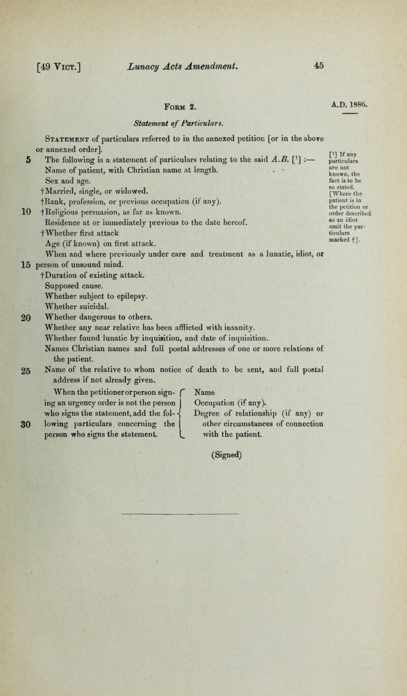 Form 2. A.D. 1886. Statement of Particulars. Statement of particulars referred to in the annexed petition [or in the above or annexed order]. 5 The following is a statement of particulars relating to the said A.B. [*] :— Name of patient, with Christian name at length. . • Sex and age. t Married, single, or widowed. fRank, profession, or previous occupation (if any). 10 [Religious persuasion, as far as known. Residence at or immediately previous to the date hereof. fWhether first attack Age (if known) on first attack. When and where previously under care and treatment as a lunatic, idiot, or 15 person of unsound mind. fDuration of existing attack. Supposed cause. Whether subject to epilepsy. Whether suicidal. ['] If any particulars are not known, the fact is to be so stated. [Where the patient is in the petition or order described as an idiot omit the par- ticulars marked f]. 20 25 30 Whether dangerous to others. Whether any near relative has been afflicted with insanity. Whether found lunatic by inquisition, and date of inquisition. Names Christian names and full postal addresses of one or more relations of the patient. Name of the relative to whom notice of death to be sent, and full postal address if not already given. When the petitioner or person sign- f ing an urgency order is not the person 1 who signs the statement, add the fol- lowing particulars concerning the | person who signs the statement. Name Occupation (if any). Degree of relationship (if any) or other circumstances of connection with the patient. (Signed)