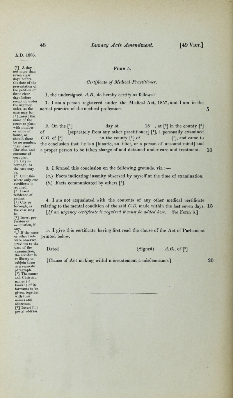 [*] A day not more than seven clear days before the date of the presentation of the petition or three clear days before reception under the urgency order, as the case may be. [J] Insert the name of the 6treet or place, with number or name of house, or, should there be no number, then insert Christian and surname of occupier. [3] City or borough, as the case may be. [4] Omit this where only one certificate is required. [5] Insert residence of patient. [6] City or borough, as the case may be. ['] Insert pro- fession or occupation, if any. %* If the same or other facts were observed previous to the time of the examination, the certifier is at liberty to subjoin them in a separate paragraph. [8] The names and Christian names (if known) of in- formants to be given, together with their names and addresses. [9] Insert full postal address. Form 5. Certificate of Medical Practitioner. I, the undersigned A.B., do hereby certify as follows: 1. I am a person registered under the Medical Act, 1857, and I am in the actual practice of the medical profession. 5 2. On the [*] day of 18 , at [2] in the county [3] of [separately from any other practitioner] [4], I personally examined C.D. of [5] in the county [°] of [7], and came to the conclusion that he is a [lunatic, an idiot, or a person of unsound mind] and a pi’oper person to be taken charge of and detained under care and treatment. IQ 3. I formed this conclusion on the following grounds, viz.:— (a.) Facts indicating insanity observed by myself at the time of examination. (b.) Facts communicated by others [8]. 4. I am not acquainted with the contents of any other medical certificate relating to the mental condition of the said C.D. made within the last seven days. 15 [If an urgency certificate is required it must be added here. See Form 6.] 5. I give this certificate having first read the clause of the Act of Parliament printed below. Dated (Signed) A.B., of [9] [Clause of Act making wilful mis-statement a misdemeanor.] 20