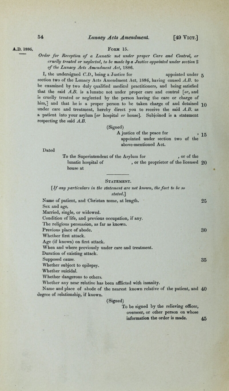 A.D. 1886, Form 15. Order for Reception of a Lunatic not under proper Care and Control, or cruelly treated or neglected, to be made by a Justice appointed under section 2 of the Lunacy Acts Amendment Act, 1886. I, the undersigned C.D., being a Justice for appointed under 5 section two of the Lunacy Acts Amendment Act, 1886, having caused A.B. to be examined by two duly qualified medical practitioners, and being satisfied that the said A.B. is a lunatic not under proper care and control [or, and is cruelly treated or neglected by the person having the care or charge of him,] and that he is a proper person to be taken charge of and detained under care and treatment, hereby direct you to receive the said A.B. as a patient into your asylum [or hospital or house]. Subjoined is a statement respecting the said A.B. (Signed) A justice of the peace for , appointed under section two of the above-mentioned Act. Dated To the Superintendent of the Asylum for , or of the lunatic hospital of , or the proprietor of the licensed 20 house at Statement. [If any particulars in the statement are not known, the fact to be so stated.] Name of patient, and Christan name, at length. 25 Sex and age. Married, single, or widowed. Condition of life, and previous occupation, if any. The religious persuasion, as far as known. Previous place of abode. 30 Whether first attack. Age (if known) on first attack. When and where previously under care and treatment. Duration of existing attack. Supposed cause. 35 Whether subject to epilepsy. Whether suicidal. Whether dangerous to others. Whether any near relative has been afflicted with insanity. Name and place of abode of the nearest known relative of the patient, and 40 degree of relationship, if known. (Signed) To be signed by the relieving officer, overseer, or other person on whose information the order is made. 45