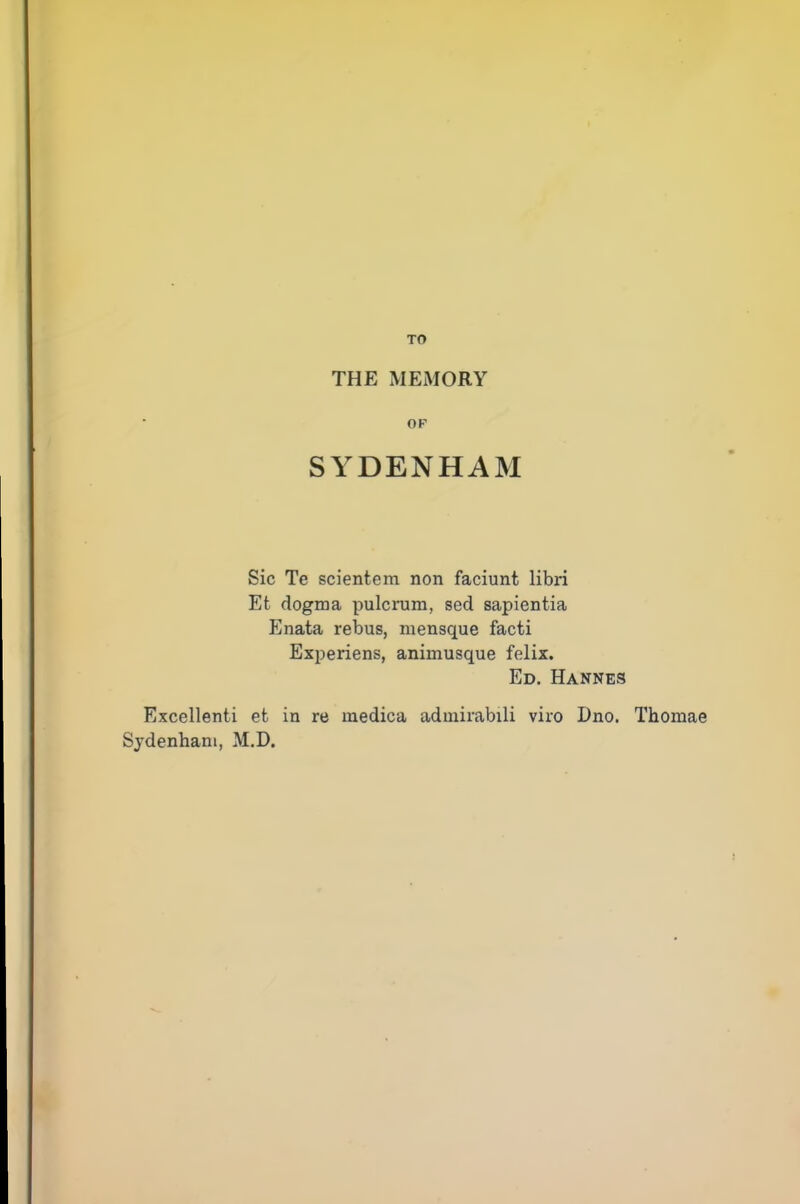 TO THE MEMORY OP SYDENHAM Sic Te scientem non faciunt libri Et dogma pulcrum, sed sapientia Enata rebus, mensque facti Experiens, animusque felix. Ed. Hannes Excellent! et in re medica admirabili viro Dno. Thomae Sydenham, M.D.