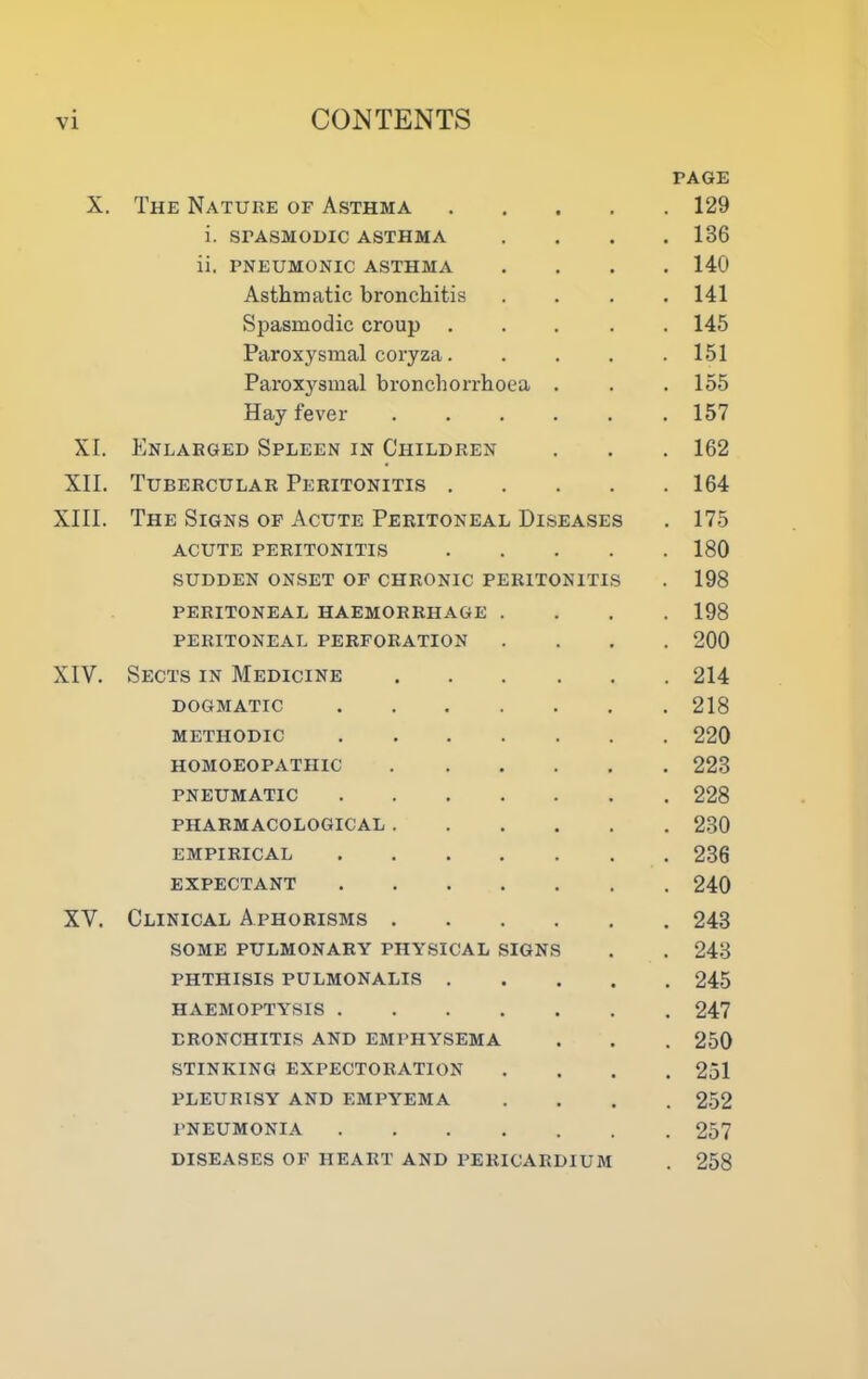 PAGE X. The Nature of Asthma 129 i. SPASMODIC ASTHMA .... 136 ii. PNEUMONIC ASTHMA .... 140 Asthmatic bronchitis .... 141 Spasmodic croup ..... 145 Paroxysmal coryza 151 Paroxysmal bronchorrhoea . . . 155 Hay fever ...... 157 XI. Enlarged Spleen in Children . . . 162 XII. Tubercular Peritonitis 164 XIII. The Signs op Acute Peritoneal Diseases . 175 ACUTE peritonitis 180 sudden onset of chronic peritonitis . 198 PERITONEAL HAEMORRHAGE .... 198 PERITONEAL PERFORATION .... 200 XIV. Sects in Medicine 214 DOGMATIC 218 METHODIC 220 HOMOEOPATHIC 223 PNEUMATIC 228 PHARMACOLOGICAL 230 EMPIRICAL 236 EXPECTANT 240 XV. Clinical Aphorisms 243 SOME PULMONARY PHYSICAL SIGNS . . 243 PHTHISIS PULMONALIS 245 HAEMOPTYSIS 247 BRONCHITIS AND EMPHYSEMA . . . 250 STINKING EXPECTORATION .... 251 PLEURISY AND EMPYEMA .... 252 PNEUMONIA 257 DISEASES OF HEART AND PERICARDIUM . 258
