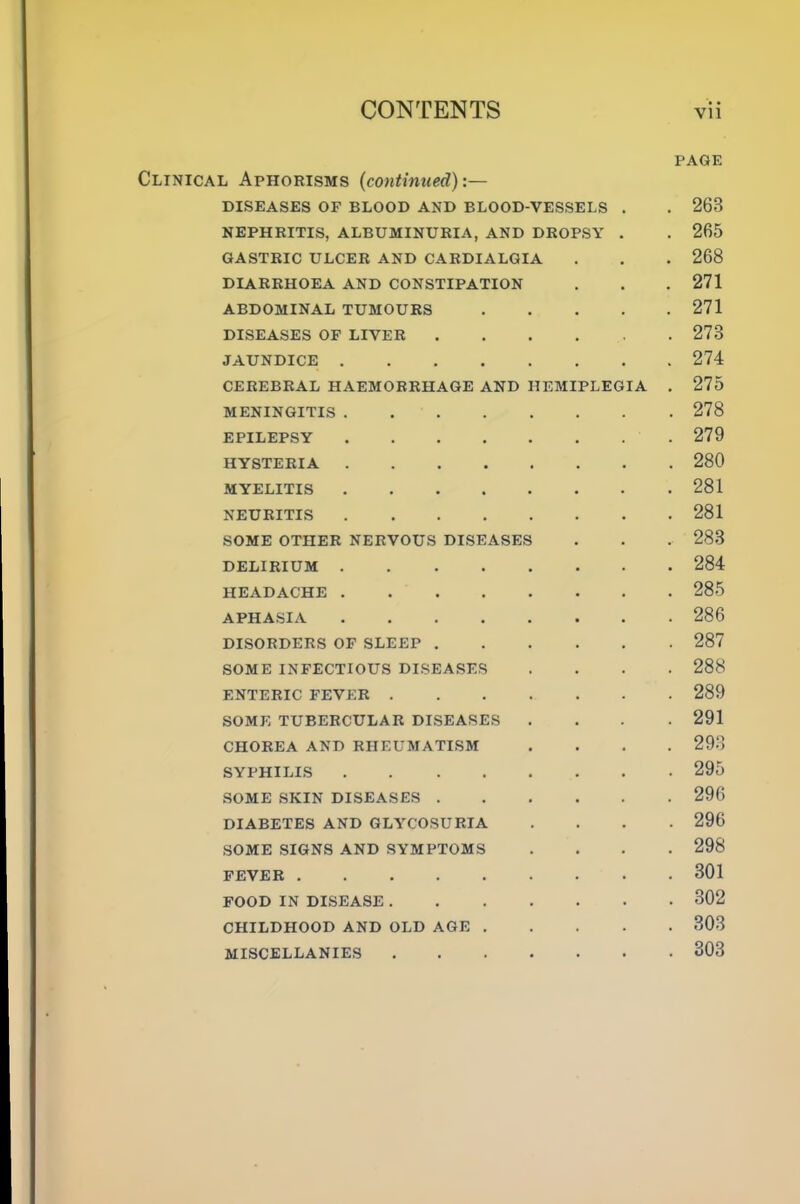 PAGE Clinical Aphorisms {continued):— DISEASES OF BLOOD AND BLOOD-VESSELS . . 263 NEPHRITIS, ALBUMINURIA, AND DROPSY . . 265 GASTRIC ULCER AND CARDIALGIA . . . 268 DIARRHOEA AND CONSTIPATION . . .271 ABDOMINAL TUMOURS 271 DISEASES OF LIVER 273 JAUNDICE 274 CEREBRAL HAEMORRHAGE AND HEMIPLEGIA . 275 MENINGITIS 278 EPILEPSY .279 HYSTERIA 280 MYELITIS 281 NEURITIS 281 SOME OTHER NERVOUS DISEASES . . . 283 DELIRIUM 284 HEADACHE 285 APHASIA 286 DISORDERS OF SLEEP 287 SOME INFECTIOUS DISEASES .... 288 ENTERIC FEVER 289 SOME TUBERCULAR DISEASES .... 291 CHOREA AND RHEUMATISM .... 293 SYPHILIS 295 SOME SKIN DISEASES 296 DIABETES AND GLYCOSURIA .... 296 SOME .SIGNS AND SYMPTOMS .... 298 FEVER 301 FOOD IN DISEASE 302 CHILDHOOD AND OLD AGE 303 MISCELLANIES 303