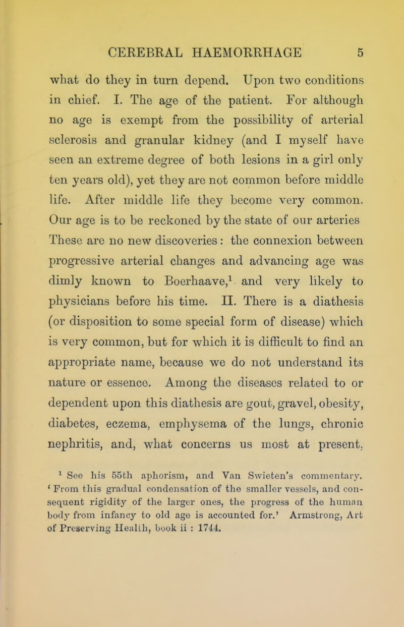 what do they in turn depend. Upon two conditions in chief. I. The age of the patient. For although no age is exempt from the possibility of arterial sclerosis and granular kidney (and I myself have seen an extreme degree of both lesions in a girl only ten years old), yet they are not common before middle life. After middle life they become very common. Our age is to be reckoned by the state of our arteries These are no new discoveries : the connexion between progressive arterial changes and advancing age was dimly known to Boerhaave,^ and very likely to physicians before his time. II. There is a diathesis (or disposition to some special form of disease) which is very common, but for which it is difficult to find an appropriate name, because we do not understand its nature or essence. Among the diseases related to or dependent upon this diathesis are gout, gravel, obesity, diabetes, eczema, emphysema of the lungs, chronic nephritis, and, what concerns us most at present. ^ See his 55th aphorism, and Van Swieten’s comnientar\'. ‘ From this gradual condensation of the sm.aller vessels, and con- sequent rigidity of the larger ones, the progress of the human body from infancj’’ to old ago is accounted for.’ Armstrong, Art of Preserving Health, book ii : 1744.