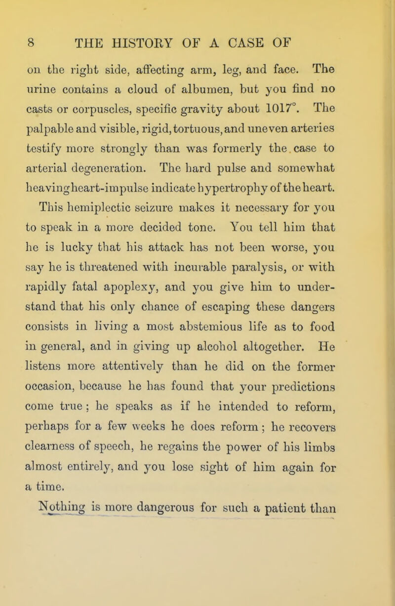 ou the right side, affecting arm, leg, and face. The urine contains a cloud of albumen, but you find no casts or corpuscles, specific gravity about 1017°. The palpable and visible, rigid, tortuous, and uneven arteries testify more strongly than was formerly the.case to arterial degeneration. The hard pulse and somewhat heavingheart-impulse indicate hypertrophy of the heart. This hemiplectic seizure makes it necessary for you to speak in a more decided tone. You tell him that he is lucky that his attack has not been worse, you say he is threatened with incurable paralysis, or with rapidly fatal apoplexy, and you give him to under- stand that his only chance of escaping these dangers consists in living a most abstemious life as to food in general, and in giving up alcohol altogether. He listens more attentively than he did on the former occasion, because he has found that your predictions come true ; he speaks as if he intended to reform, perhaps for a few weeks he does reform ; he recovers clearness of speech, he regains the power of his limbs almost entirely, and }^ou lose sight of him again for a time. Nothing is more dangerous for such a patient than