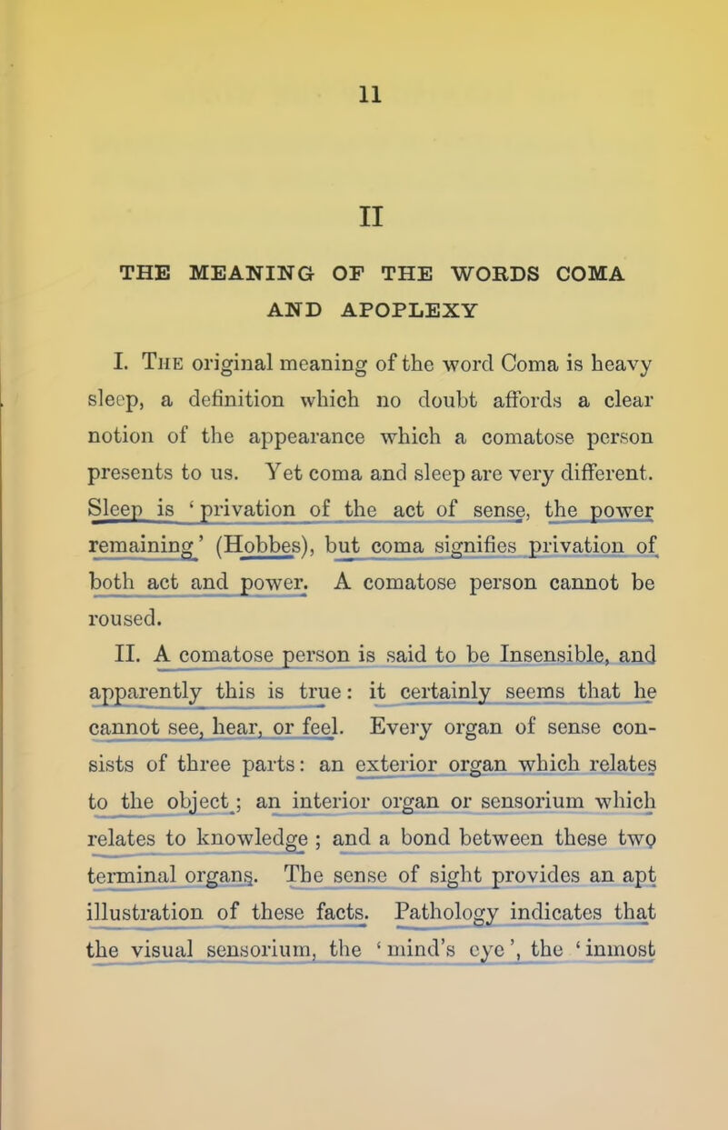 II THE MEANING OF THE WORDS COMA AND APOPLEXY I. The original meaning of the word Coma is heavy sleep, a definition which no doubt affords a clear notion of the appearance which a comatose person presents to us. Yet coma and sleep are very different. Sleep is ‘privation of the act of sense, the power remaining ’ (Hobbes), but coma signifies_pi’ivation of both act and power. A comatose person cannot be roused. II. A comatose person is saidjto be Insensible, and apparently this is true: i^ certainly seems that 1^ cannot see, hear, or feel. Every organ of sense con- sists of three parts: an exterior organ which relates totheo^ect^; an interior organ or sensorium which relates to knowled^ ; and a bond between these twp terminal organ§. l^he sense of sight provides an apt illustration of these facte. Pathology incffcates that the visual sensorium, the ‘ mind’s eye the ‘ inmost