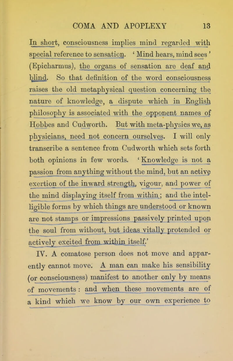 In short, consciousness implies mind regarded with special r^erence to sensation. ‘ Mind hears, mind sees ’ (Epicharmus), t^e oi-gans of sensation are deaf and l^lind. So that detinition of the word consciousness raises the old metaphysical question concerning the nature of knowledge, a dispute which in English philosophy is associated with the opponent names of Hphbes and Cudworth. But with meta-physics we,_as physicians, need not concern ourselves. I will only transcribe a sentence from Cudworth which sets forth both opinions in few words. ‘ Knowledge is not a passio^ from anything without the mind, but an active exertion of the inward strength, vigour, and power of the mind displaying itself from withinj and the intel- ligible forms by which things are understood_orJcnown are not stamps or impressions passively printed upon the soul from without, but ideas vitally protended or active^ excited from. mtbiliitself.’ IV. A comatose person does not move and appar- ently cannot move. A man can make his sensibility (or consciousness) manifest to another only by means of movements : and when these movements are of a kind which we know by our own experience _to