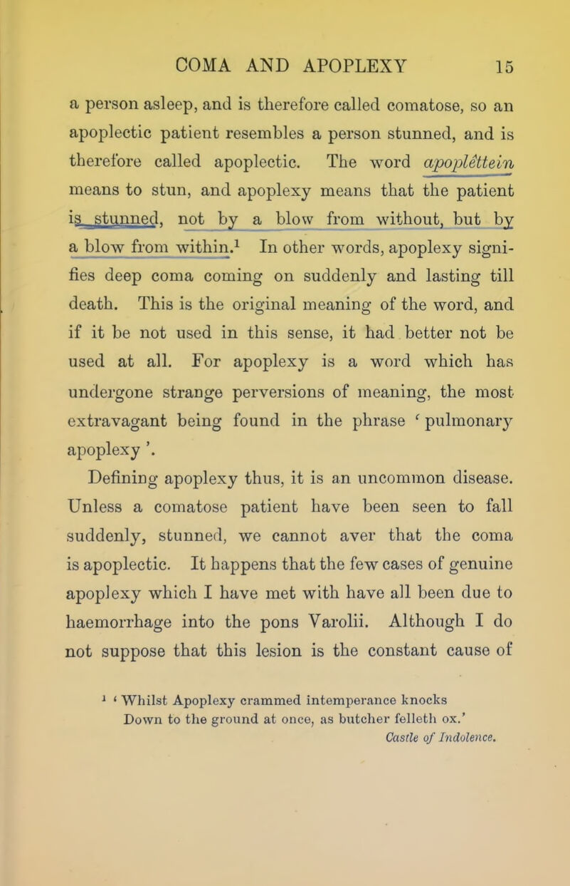 a person asleep, and is therefore called comatose, so an apoplectic patient resembles a person stunned, and is therefore called apoplectic. The word apoplettein means to stun, and apoplexy means that the patient is stunned, not by a blow from without, but by a blow from within.^ In other words, apoplexy signi- fies deep coma coming on suddenly and lasting till death. This is the original meaning of the word, and if it be not used in this sense, it had better not be used at all. For apoplexy is a word which has undergone strange perversions of meaning, the most extravagant being found in the phrase ‘ pulmonaiy apoplexy Defining apoplexy thus, it is an uncommon disease. Unless a comatose patient have been seen to fall suddenly, stunned, we cannot aver that the coma is apoplectic. It happens that the few cases of genuine apoplexy which I have met with have all been due to haemorrhage into the pons Varolii. Although I do not suppose that this lesion is the constant cause of ^ ‘ Whilst Apoplexy crammed intemperance knocks Down to the ground at once, as butcher felletli ox.’ Castle of Indolence.