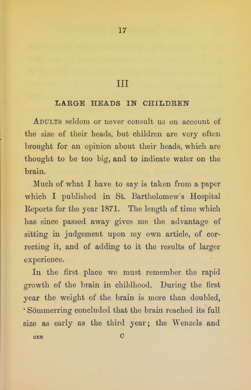 III LARGE HEADS IN CHILDREN Adults seldom or never consult us on account of the size of their heads, but children are very often brought for an opinion about their heads, which arc thought to be too big, and to indicate water on the brain. Much of what I have to say is taken from a paper which I published in St. Bartholomew’s Hospital Reports for the year 1871. The length of time which has since passed away gives me the advantage of sitting in judgement upon my own article, of cor- recting it, and of adding to it the results of larger experience. In the first place we must remember the rapid growth of the brain in childhood. During the first year the weight of the brain is more than doubled, ‘ Sommerring concluded that the brain reached its full size as early as the third year; the Wenzels and c