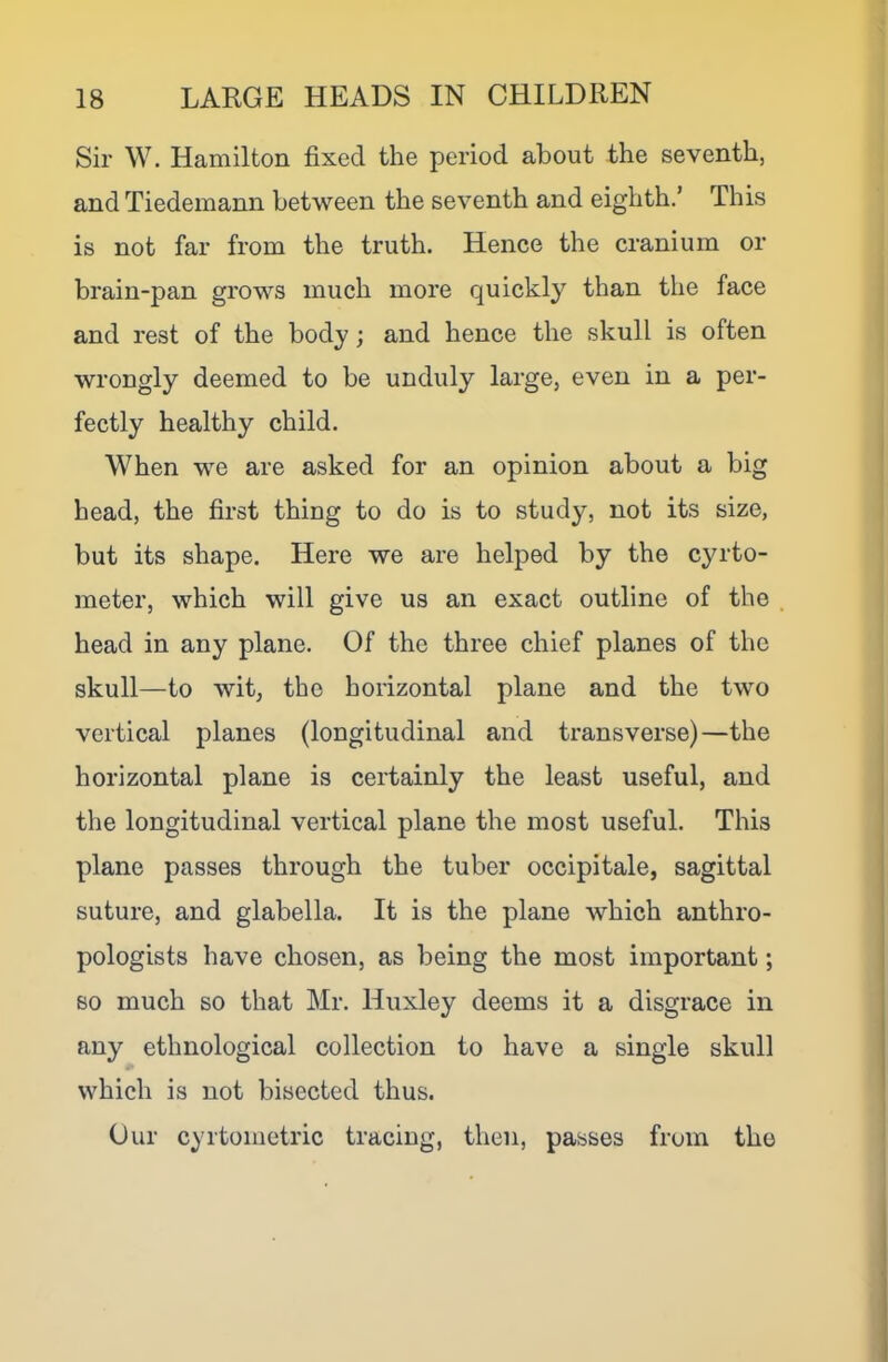 Sir W. Hamilton fixed the period about the seventh, and Tiedeinann between the seventh and eighth.’ This is not far from the truth. Hence the cranium or brain-pan grows much more quickly than the face and rest of the body; and hence the skull is often wrongly deemed to be unduly large, even in a per- fectly healthy child. When we are asked for an opinion about a big head, the first thing to do is to study, not its size, but its shape. Here we are helped by the cyrto- meter, which will give us an exact outline of the head in any plane. Of the three chief planes of the skull—to wit, the horizontal plane and the two vertical planes (longitudinal and transverse)—the horizontal plane is certainly the least useful, and the longitudinal vertical plane the most useful. This plane passes through the tuber occipitale, sagittal suture, and glabella. It is the plane which anthro- pologists have chosen, as being the most important; so much so that Mr. Huxley deems it a disgrace in any ethnological collection to have a single skull which is not bisected thus. Our cyrtometric tracing, then, passes from the