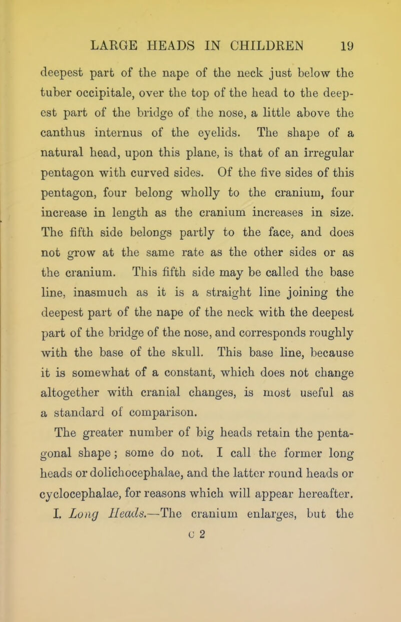 deepest part of the nape of the neck just below the tuber occipitale, over the top of the head to the deep- est part of the bridge of the nose, a little above the canthus internus of the eyelids. The shape of a natural head, upon this plane, is that of an irregular pentagon with curved sides. Of the five sides of this pentagon, four belong wholly to the cranium, four increase in length as the cranium increases in size. The fifth side belongs partly to the face, and does not grow at the same rate as the other sides or as O the cranium. This fifth side may be called the base line, inasmuch as it is a straight line joining the deepest part of the nape of the neck with the deepest part of the bridge of the nose, and corresponds roughly with the base of the skull. This base line, because it is somewhat of a constant, which does not change altogether with cranial changes, is most useful as a standard of comparison. The greater number of big heads retain the penta- gonal shape; some do not. I call the former long heads or dolichocephalae, and the latter round heads or cyclocephalae, for reasons which will appear hereafter. I. Long Heads.—The cranium enlarges, but the c 2
