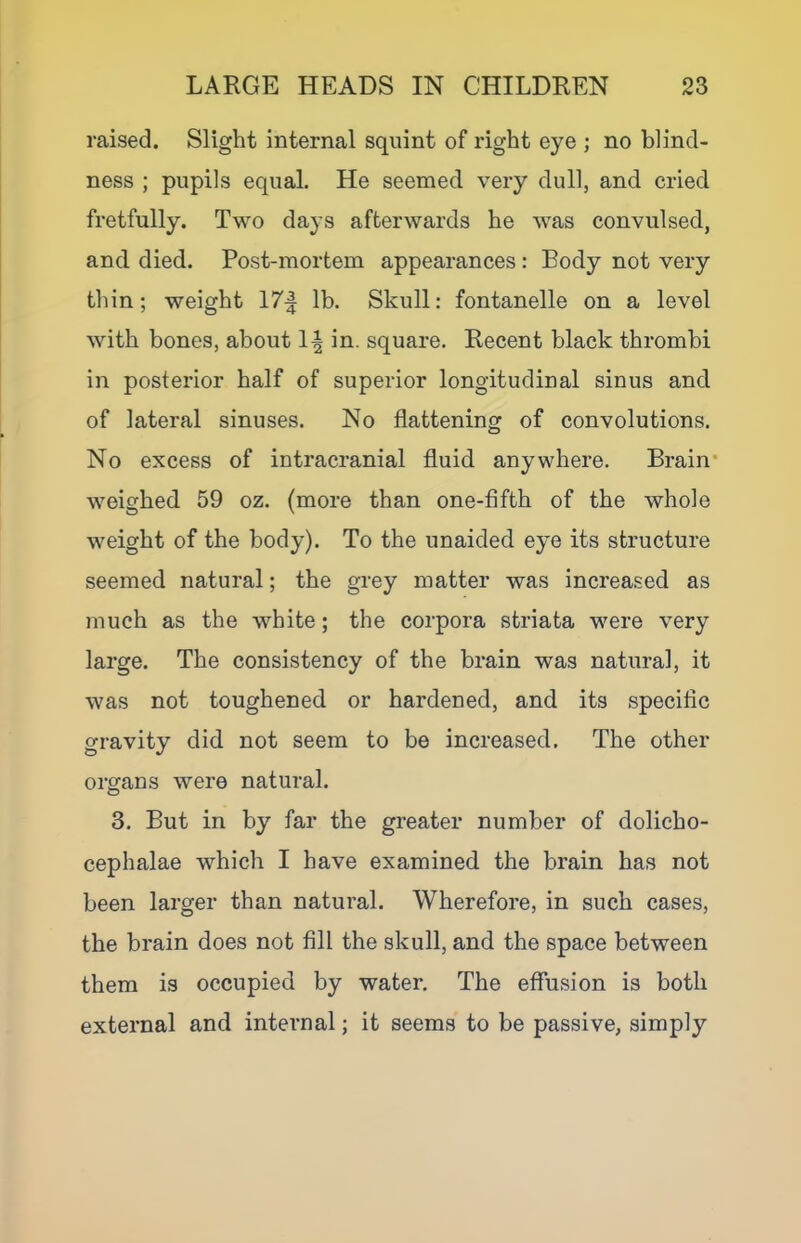 raised. Slight internal squint of right eye ; no blind- ness ; pupils equal. He seemed very dull, and cried fretfully. Two days afterwards he was convulsed, and died. Post-mortem appearances : Body not very thin; weight 17| lb. Skull: fontanelle on a level with bones, about in. square. Recent black thrombi in posterior half of superior longitudinal sinus and of lateral sinuses. No flattening of convolutions. No excess of intracranial fluid anywhere. Brain* weighed 59 oz. (more than one-fifth of the whole weight of the body). To the unaided eye its structure seemed natural; the grey matter was increased as much as the white; the corpora striata were very large. The consistency of the brain was natural, it was not toughened or hardened, and its specific gravity did not seem to be increased. The other organs were natural. 3. But in by far the greater number of dolicho- cephalae which I have examined the brain has not been larger than natural. Wherefore, in such cases, the brain does not fill the skull, and the space between them is occupied by water. The effusion is both external and internal; it seems to be passive, simply