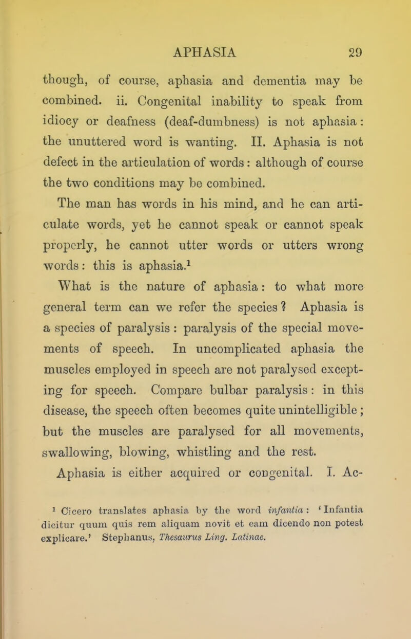 though, of course, aphasia and dementia may be combined, ii. Congenital inability to speak from idiocy or deafness (deaf-dumbness) is not aphasia : the unuttered word is wanting. II. Aphasia is not defect in the ai’ticulation of words: although of course the two conditions may bo combined. The man has words in his mind, and he can arti- culate words, yet he cannot speak or cannot speak properly, he cannot utter words or utters wrong words: this is aphasiad What is the nature of aphasia: to what more general term can we refer the species ? Aphasia is a species of paralysis : paralysis of the special move- ments of speech. In uncomplicated aphasia the muscles employed in speech are not paralysed except- ing for speech. Compare bulbar paralysis : in this disease, the speech often becomes quite unintelligible; but the muscles are paralysed for all movements, swallowing, blowing, whistling and the rest. Aphasia is either acquired or congenital. I. Ac- * Cicero translates aphasia by the word infantia : ‘ Infantia dicitur quum quis rem aliquam novit et cam dicendo non potest explicare.’ Stephanus, Thesaurus Ling. Laiinae.