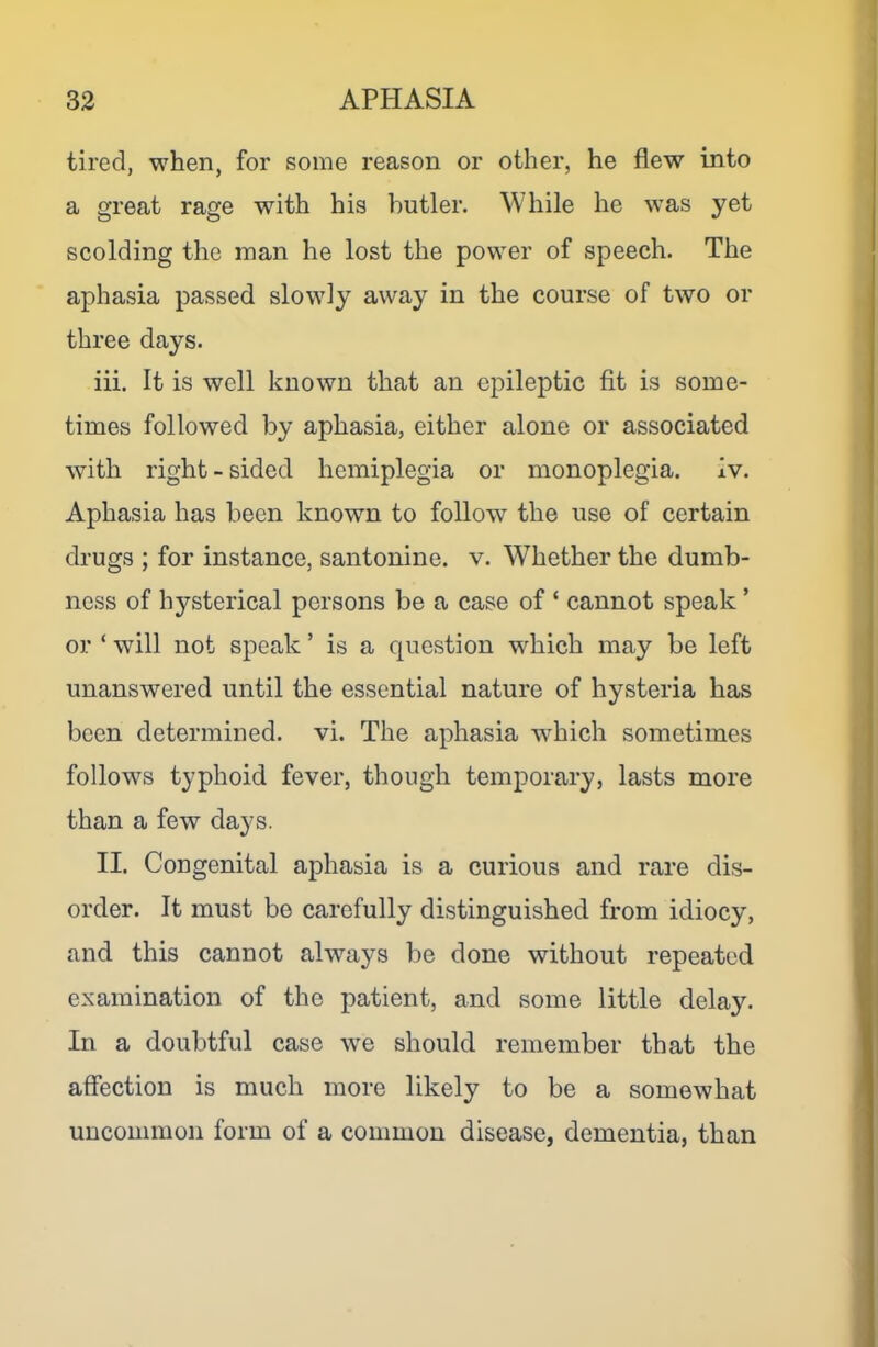 tired, when, for some reason or other, he flew into a great rage with his butler. While he was yet scolding the man he lost the power of speech. The aphasia passed slowly away in the course of two or three days. iii. It is well known that an epileptic fit is some- times followed by aphasia, either alone or associated with right - sided hemiplegia or monoplegia, iv. Aphasia has been known to follow the use of certain drugs ; for instance, santonine. v. Whether the dumb- ness of hysterical persons be a case of ‘ cannot speak ’ or ‘ will not speak ’ is a question which may be left unanswered until the essential nature of hysteria has been determined, vi. The aphasia which sometimes follows typhoid fever, though temporary, lasts more than a few days. II. Congenital aphasia is a curious and rare dis- order. It must be carefully distinguished from idiocy, and this cannot always be done without repeated examination of the patient, and some little delay. In a doubtful case we should remember that the affection is much more likely to be a somewhat uncommon form of a common disease, dementia, than
