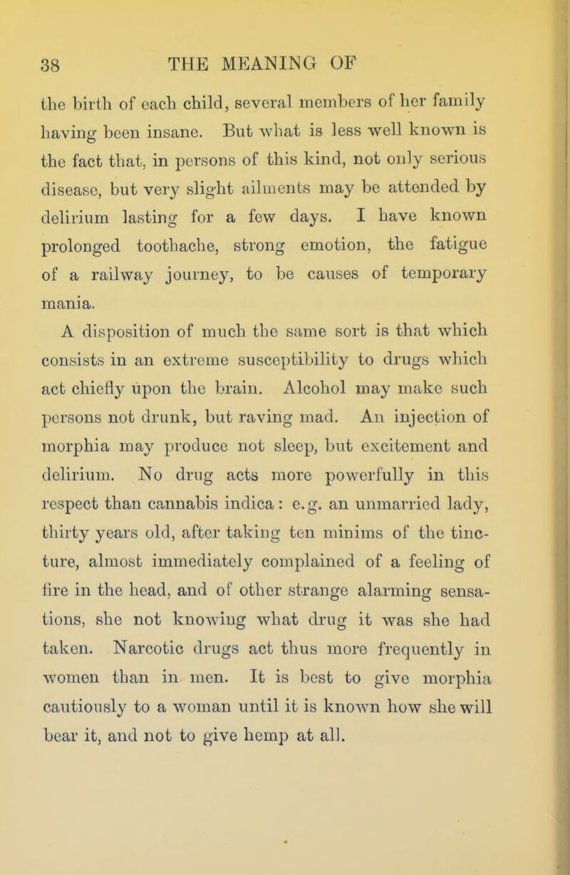 the birth of each child, several members of her family having been insane. But what is less well known is the fact that, in persons of this kind, not only serious disease, but very slight ailments may be attended by delirium lasting for a few days. I have known prolonged toothache, strong emotion, the fatigue of a railway journey, to be causes of temporary mania. A disposition of much the same sort is that which consists in an extreme susceptibility to drugs which act chiefly upon the brain. Alcohol may make such persons not drunk, but raving mad. An injection of morphia may produce not sleep, but excitement and delirium. No drug acts more powerfully in this respect than cannabis indica: e.g. an unmarried lady, thirty years old, after taking ten minims of the tinc- ture, almost immediately complained of a feeling of fire in the head, and of other strange alarming sensa- tions, she not knowing what drug it was she had taken. Narcotic drugs act thus more frequently in women than in men. It is best to give morphia cautiously to a woman until it is known how she will bear it, and not to give hemp at all.