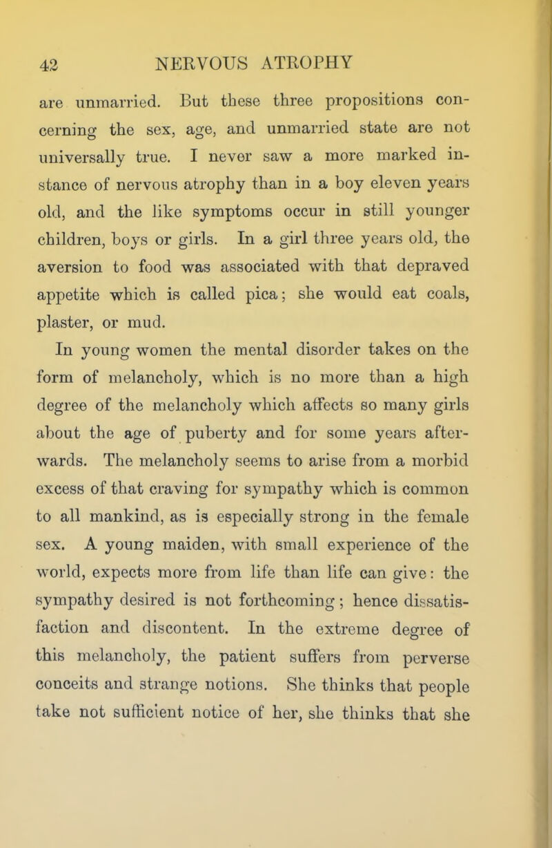 are unmarried. But these three propositions con- cerning the sex, age, and unmarried state are not universally true. I never saw a more marked in- stance of nervous atrophy than in a boy eleven years old, and the like symptoms occur in still younger children, boys or girls. In a girl three years old, the aversion to food was associated with that depraved appetite which is called pica; she would eat coals, plaster, or mud. In young women the mental disorder takes on the form of melancholy, which is no more than a high degree of the melancholy which atfects so many girls about the age of puberty and for some years after- wards. The melancholy seems to arise from a morbid excess of that craving for sympathy which is common to all mankind, as is especially strong in the female sex. A young maiden, with small experience of the world, expects more from life than life can give: the sympathy desired is not forthcoming; hence dissatis- faction and discontent. In the extreme degree of this melancholy, the patient suffers from perverse conceits and strange notions. She thinks that people take not sufficient notice of her, she thinks that she