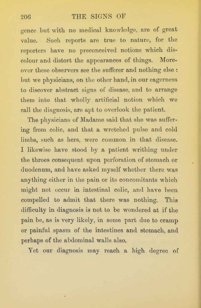 gence but with no medical knowledge, are of great value. Such reports are true to nature, for the reporters have no preconceived notions which dis- colour and distort the appearances of things. More- over these observers see the sufferer and nothing else : but we physicians, on the other hand, in our eagerness to discover abstract signs of disease, and to arrange them into that wholly artificial notion which we call the diagnosis, are apt to overlook the patient. The physicians of Madame said that she was suffer- ing from colic, and that a wretched pulse and cold limbs, such as hers, were common in that disease. I likewise have stood by a patient writhing under the throes consequent upon perforation of stomach or duodenum, and have asked myself whether there was anything either in the pain or its concomitants which might not occur in intestinal colic, and have been compelled to admit that there was nothing. This difficulty in diagnosis is not to be wondered at if the pain be, as is very likely, in some part due to cramp or painful spasm of the intestines and stomach, and perhaps of the abdominal walls also. Yet our diagnosis may reach a high degree of