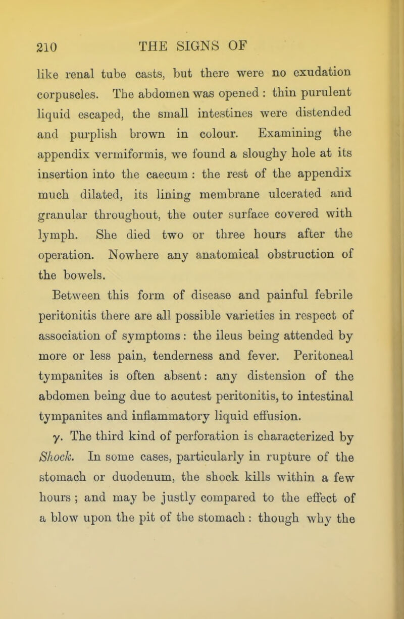 like renal tube casts, but there were no exudation corpuscles. The abdomen was opened : thin purulent liquid escaped, the small intestines were distended and purplish brown in colour. Examining the appendix venniformis, we found a sloughy hole at its insertion into the caecum : the rest of the appendix much dilated, its lining membrane ulcerated and granular throughout, the outer surface covered with lymph. She died two or three hours after the operation. Nowhere any anatomical obstruction of the bowels. Between this form of disease and painful febrile peritonitis there are all possible varieties in respect of association of symptoms: the ileus being attended by more or less pain, tenderness and fever. Peritoneal tympanites is often absent: any distension of the abdomen being due to acutest peritonitis, to intestinal tympanites and inflammatory liquid effusion. y. The third kind of perforation is characterized by Shock. In some cases, particularly in rupture of the stomach or duodenum, the shock kills within a few hours ; and may be justly compared to the effect of a blow upon the pit of the stomach : though why the