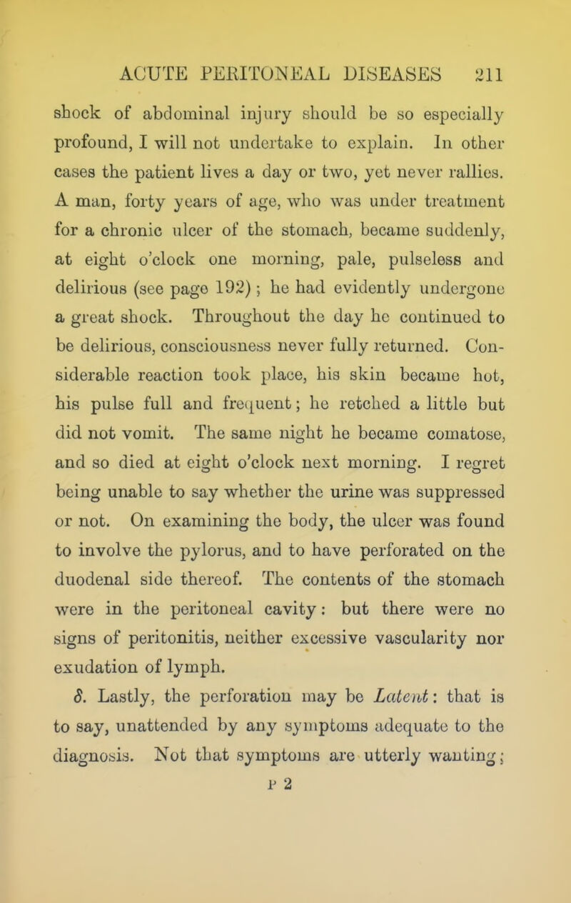 shock of abdominal injury should be so especially profound, I will not undertake to explain. In other cases the patient lives a day or two, yet never rallies, A man, forty years of age, who was under treatment for a chronic ulcer of the stomach, became suddenly, at eight o’clock one morning, pale, pulseless and delirious (see page 192); he had evidently undergone a great shock. Throughout the day he continued to be delirious, consciousness never fully returned. Con- siderable reaction took place, his skin became hot, his pulse full and fre(|uent; he retched a little but did not vomit. The same night he became comatose, and so died at eight o’clock next morning. I regret being unable to say whether the urine was suppressed or not. On examining the body, the ulcer was found to involve the pylorus, and to have perforated on the duodenal side thereof. The contents of the stomach were in the peritoneal cavity: but there were no signs of peritonitis, neither excessive vascularity nor exudation of lymph. 8. Lastly, the perforation may bo Latent: that is to say, unattended by any symptoms adequate to the diagnosis. Not that symptoms are utterly wanting: p 2