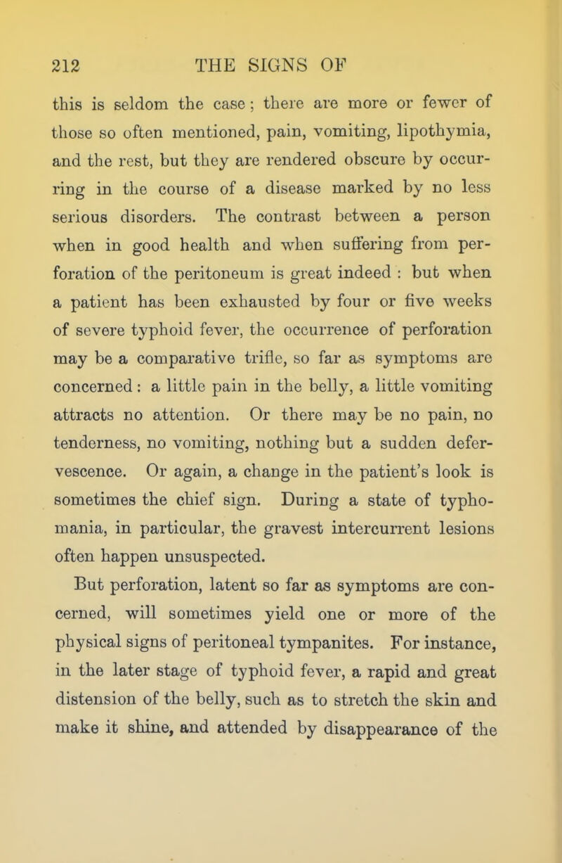 this is seldom the case; there are more or fewer of those so often mentioned, pain, vomiting, lipothymia, and the rest, but they are rendered obscure by occur- ring in the course of a disease marked by no less serious disorders. The contrast between a person when in good health and when suffering from per- foration of the peritoneum is great indeed ; but when a patient has been exhausted by four or five weeks of severe typhoid fever, the occurrence of perforation may be a comparative trifle, so far as symptoms are concerned: a little pain in the belly, a little vomiting attracts no attention. Or there may be no pain, no tenderness, no vomiting, nothing but a sudden defer- vescence. Or again, a change in the patient’s look is sometimes the chief sign. During a state of typho- mania, in particular, the gravest intercurrent lesions often happen unsuspected. But perforation, latent so far as symptoms are con- cerned, will sometimes yield one or more of the physical signs of peritoneal tympanites. For instance, in the later stage of typhoid fever, a rapid and great distension of the belly, such as to stretch the skin and make it shine, and attended by disappearance of the