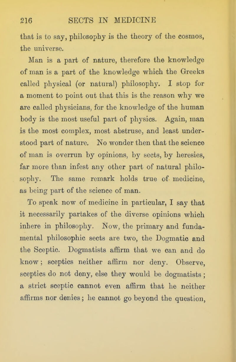 that is to say, philosophy is the theory of the cosmos, the universe. Man is a part of nature, therefore the knowledge of man is a part of the knowledge which the Greeks called physical (or natural) philosophy. I stop for a moment to point out that this is the reason why we are called physicians, for the knowledge of the human body is the most useful part of physics. Again, man is the most complex, most abstruse, and least under- stood part of nature. No wonder then that the science of man is overrun by opinions, by sects, by heresies, far more than infest any other part of natural philo- sophy. The same remark holds true of- medicine, as being part of the science of man. To speak now of medicine in particular, I say that it necessarily partakes of the diverse opinions which inhere in philosophy. Now, the primary and funda- mental philosophic sects are two, the Dogmatic and tlie Sceptic. Dogmatists affirm that we can and do know; sceptics neither affirm nor deny. Observe, sceptics do not deny, else they would be dogmatists ; a strict sceptic cannot even affirm that he neither affirms nor denies; he cannot go beyond the question.
