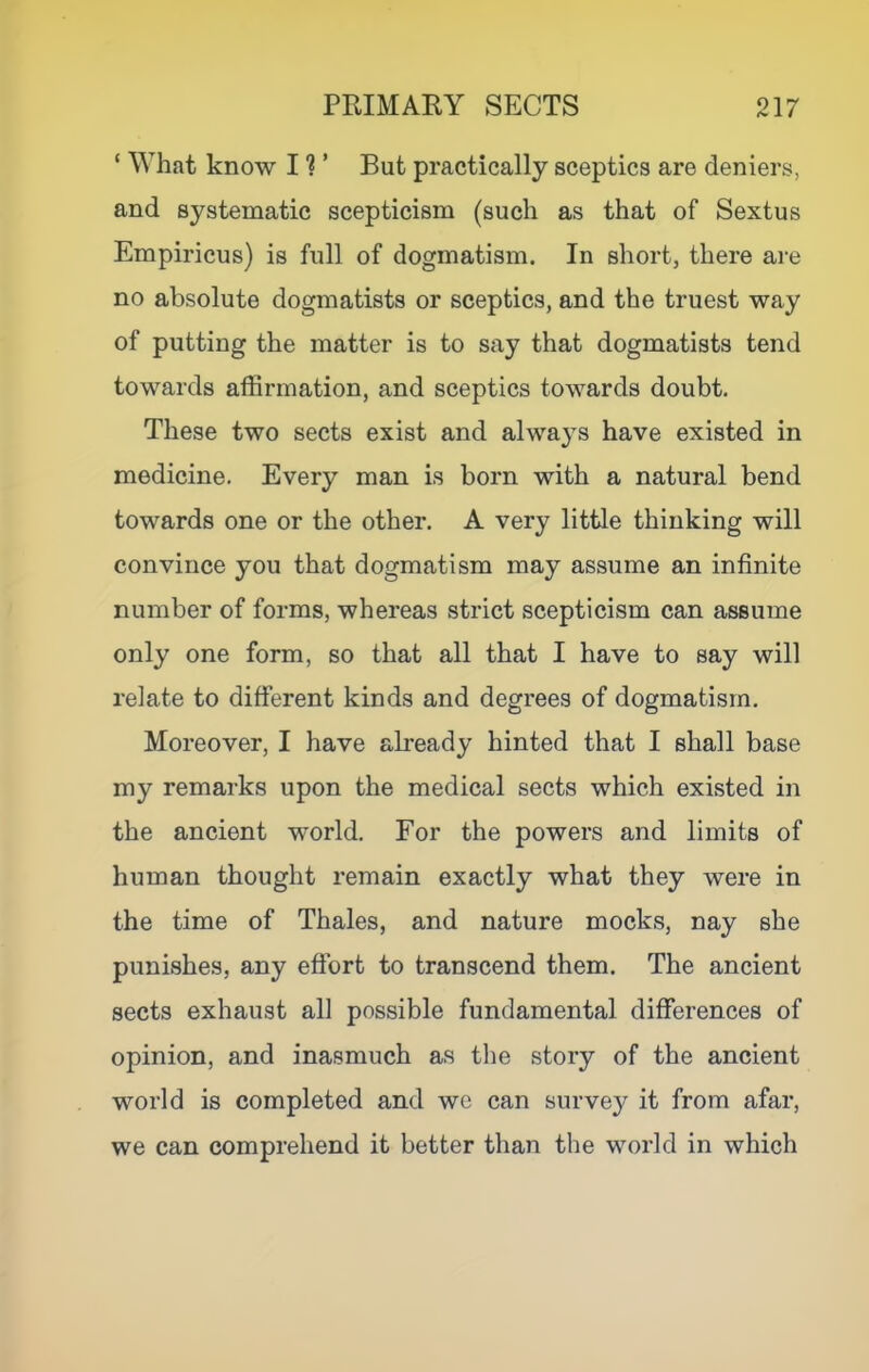 ‘ What know 11 ’ But practically sceptics are deniers, and systematic scepticism (such as that of Sextus Empiricus) is full of dogmatism. In short, there are no absolute dogmatists or sceptics, and the truest way of putting the matter is to say that dogmatists tend towards affirmation, and sceptics towards doubt. These two sects exist and alwa3s have existed in medicine. Every man is born with a natural bend towards one or the other. A very little thinking will convince you that dogmatism may assume an infinite number of forms, whereas strict scepticism can assume only one form, so that all that I have to say will relate to different kinds and degrees of dogmatism. Moreover, I have already hinted that I shall base my remarks upon the medical sects which existed in the ancient world. For the powers and limits of human thought remain exactly what they were in the time of Thales, and nature mocks, nay she punishes, any effort to transcend them. The ancient sects exhaust all possible fundamental differences of opinion, and inasmuch as the story of the ancient world is completed and we can survey it from afar, we can comprehend it better than the world in which