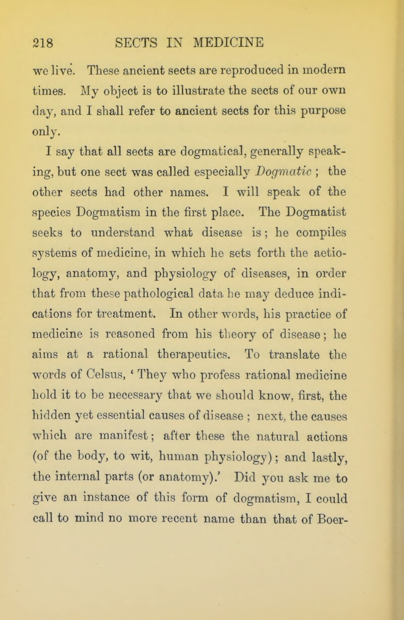 we live. These ancient sects are reproduced in modern times. My object is to illustrate the sects of our own day, and I shall refer to ancient sects for this purpose only. I say that all sects are dogmatical, generally speak- ing, but one sect was called especially Dogmatic ; the other sects had other names. I will speak of the species Dogmatism in the first place. The Dogmatist seeks to understand what disease is; he compiles systems of medicine, in which he sets forth the aetio- logy, anatomy, and physiology of diseases, in order that from these pathological data he may deduce indi- cations for treatment. In other words, his practice of medicine is reasoned from his theory of disease; he aims at a rational therapeutics. To translate the words of Celsus, ‘ The}^ who profess rational medicine hold it to be necessary that we should know, first, the hidden yet essential causes of disease ; next, the causes which are manifest; after these the natural actions (of the body, to wit, human physiology); and lastly, the internal parts (or anatomy).’ Did you ask me to give an instance of this form of dogmatism, I could call to mind no more recent name than that of Boer-