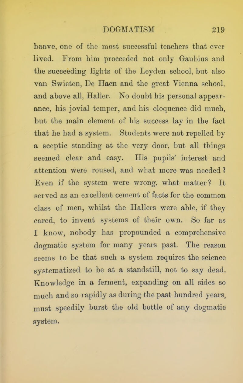 liaave, one of the most successful teachers that ever lived. From him proceeded not only Gaubius and the succeeding lights of the Leyden school, but also van Swieten, De Haen and the great Vienna school, and above all, Haller. No doubt his personal appear- ance, his jovial temper, and his eloquence did much, but the main element of his success lay in the fact that he had a system. Students were not repelled by a sceptic standing at the very door, but all things seemed clear and eas)^ His pupils’ interest and attention were roused, and what more was needed ? Even if the system were wrong, what matter? It served as an excellent cement of facts for the common class of men, whilst the Hallers were able, if they cared, to invent systems of their own. So far as I know, nobody has propounded a comprehensive dogmatic system for many years past. The reason seems to be that such a system requires the science systematized to be at a standstill, not to say dead. Knowledge in a ferment, expanding on all sides so much and so rapidly as during the past hundred years, must speedily burst the old bottle of any dogmatic system.