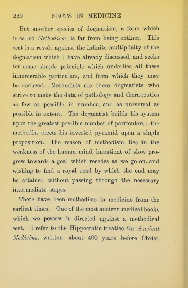 But another species of dogmatism, a form which is called Methodiam, is far from being extinct. This sect is a revolt against the infinite multiplicity of the dogmatism which I have already discussed, and seeks for some simple principle which underlies all these innumerable particulars, and from which they may be deduced. Methodists are those dogmatists who strive to make the data of pathology and therapeutics as few as possible in number, and as universal as possible in extent. The dogmatist builds his s^’stem upon the greatest possible number of particulars ; the methodist erects his inverted pyramid upon a single proposition. The reason of methodism lies in the weakness of the human mind, impatient of slow pro- gress towards a goal which recedes as we go on, and wishing to find a royal road by which the end may be attained without passing through the necessary intermediate stages. There have been methodists in medicine from the earliest times. One of the most ancient medical books which we possess is directed against a methodical sect. I refer to the Hippocratic treatise On Ancient Medicine, written about 400 years before Christ.