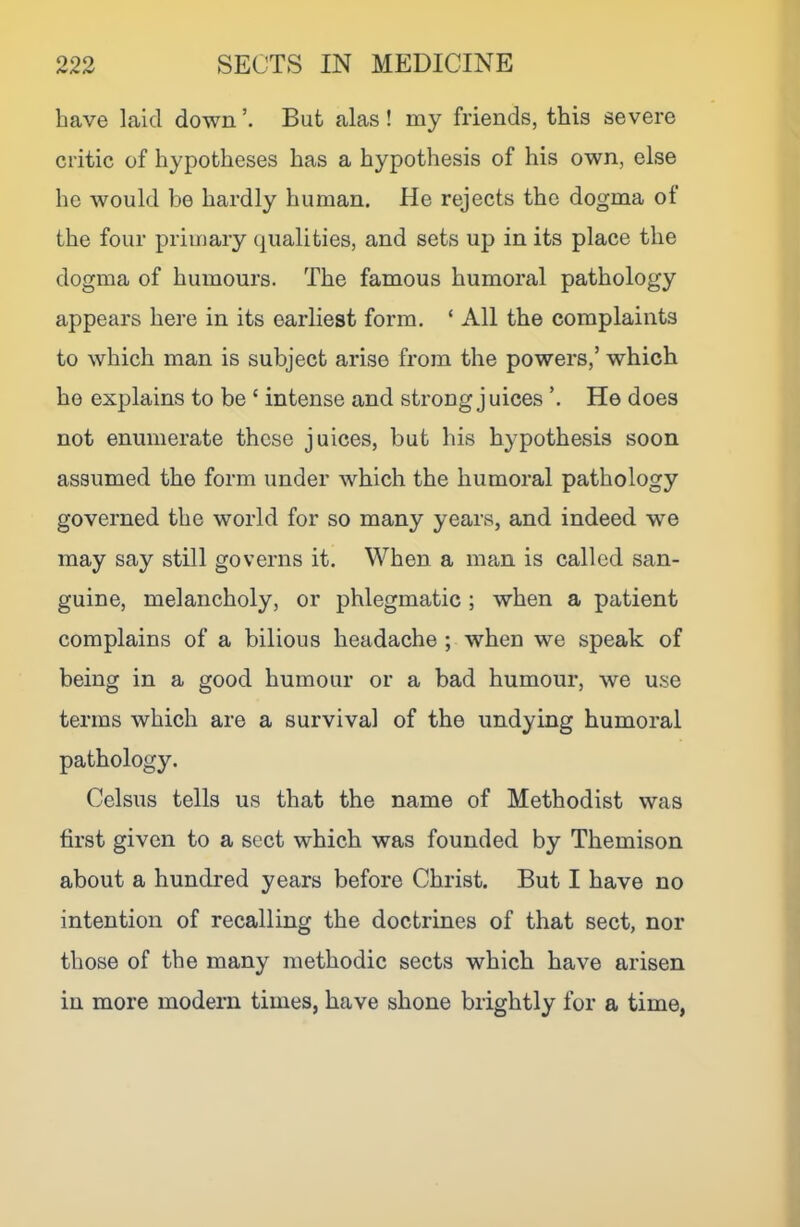 have laid down But alas ! my friends, this severe critic of hypotheses has a hypothesis of his own, else he would be hardly human. He rejects the dogma of the four primary qualities, and sets up in its place the dogma of humours. The famous humoral pathology appears here in its earliest form. ‘ All the complaints to which man is subject arise from the powers,’ which he explains to be ‘ intense and strong juices ’. He does not enumerate these juices, but his hypothesis soon assumed the form under which the humoral pathology governed the world for so many years, and indeed we may say still governs it. When a man is called san- guine, melancholy, or phlegmatic ; when a patient complains of a bilious headache ; w^hen we speak of being in a good humour or a bad humour, we use terms which are a survival of the undying humoral pathology. Celsus tells us that the name of Methodist was first given to a sect which was founded by Themison about a hundred years before Christ. But I have no intention of recalling the doctrines of that sect, nor those of the many methodic sects which have arisen in more modern times, have shone brightly for a time,