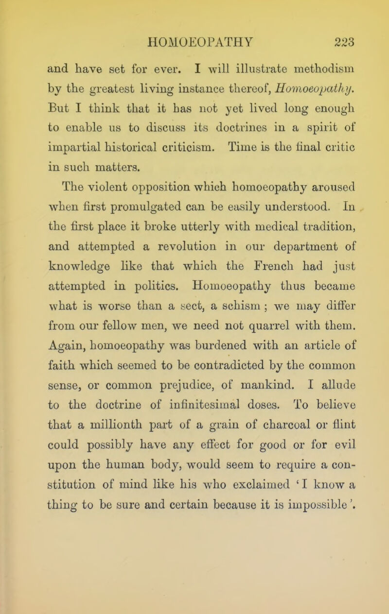 and have set for ever. I will illustrate methodism by the greatest living instance thereof, Homoeopathy. But I think that it has not yet lived long enough to enable us to discuss its doctrines in a spirit of impartial historical criticism. Time is the hnal critic in such matters. The violent opposition which homoeopathy aroused \vhen first promulgated can be easily understood. In the first place it broke utterly with medical tradition, and attempted a revolution in our department of knowledge like that which the French had just attempted in politics. Homoeopathy thus became what is worse than a sect, a schism ; we may differ from our fellow men, we need not quarrel with them. Again, homoeopathy was burdened with an article of faith which seemed to be contradicted by the common sense, or common prejudice, of mankind. I allude to the doctrine of infinitesimal doses. To believe that a millionth part of a grain of charcoal or flint could possibly have any effect for good or for evil upon the human body, would seem to require a con- stitution of mind like his who exclaimed ‘ I know a thing to be sure and certain because it is impossible