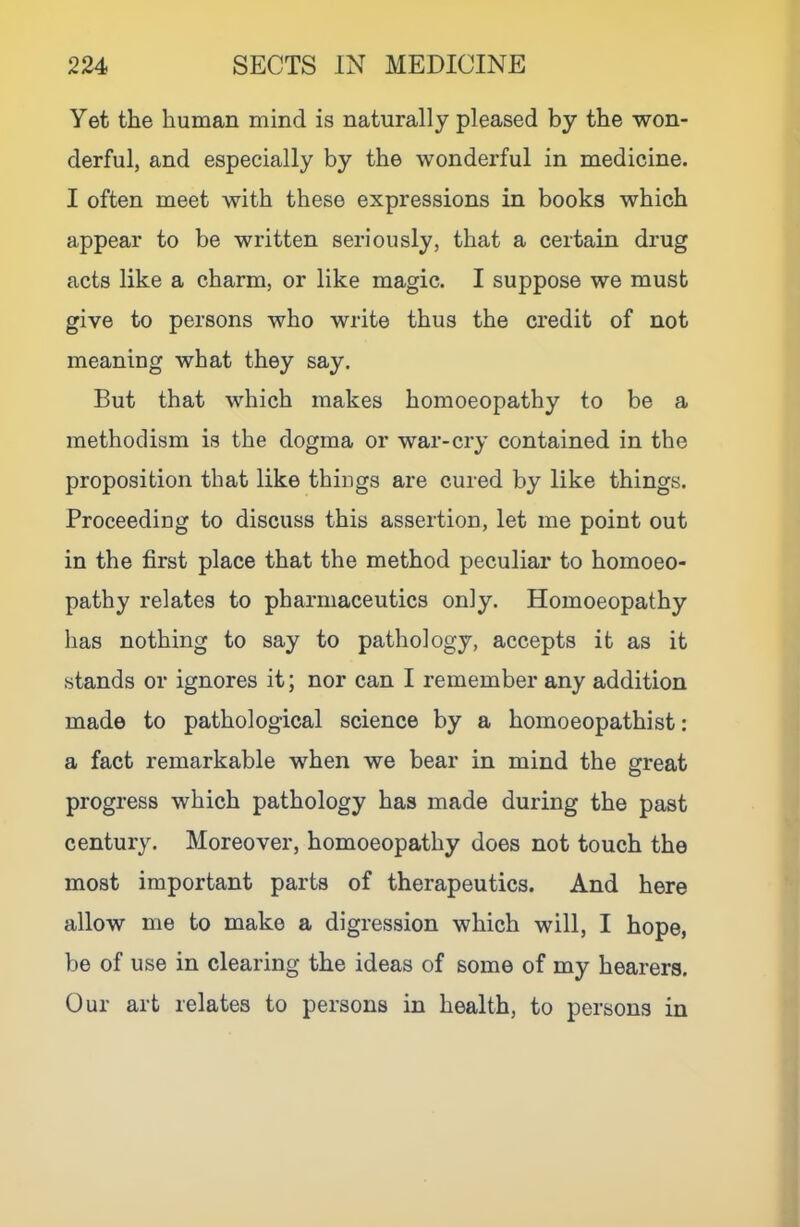 yet the human mind is naturally pleased by the won- derful, and especially by the wonderful in medicine. I often meet with these expressions in books which appear to be written seriously, that a certain drug acts like a charm, or like magic. I suppose we must give to persons who write thus the credit of not meaning what they say. But that which makes homoeopathy to be a methoclism is the dogma or war-cry contained in the proposition that like things are cured by like things. Proceeding to discuss this assertion, let me point out in the first place that the method peculiar to homoeo- pathy relates to pharmaceutics only. Homoeopathy has nothing to say to pathology, accepts it as it stands or ignores it; nor can I remember any addition made to pathological science by a homoeopathist: a fact remarkable when we bear in mind the great progress which pathology has made during the past century. Moreover, homoeopathy does not touch the most important parts of therapeutics. And here allow me to make a digression which will, I hope, be of use in clearing the ideas of some of my hearers. Our art relates to persons in health, to persons in