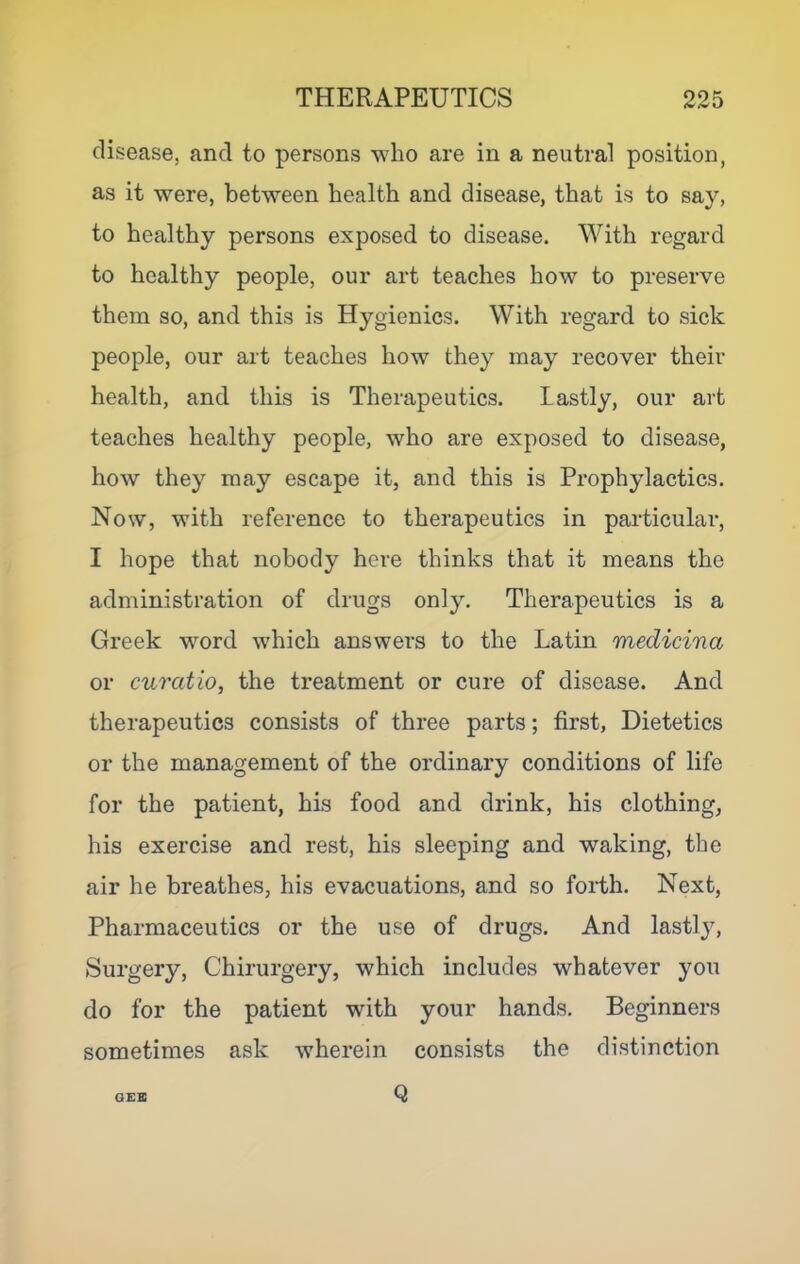 disease, and to persons who are in a neutral position, as it were, between health and disease, that is to say, to healthy persons exposed to disease. With regard to healthy people, our art teaches how to preserve them so, and this is Hygienics. With regard to sick people, our art teaches how they may recover their health, and this is Therapeutics. Lastly, our art teaches healthy people, who are exposed to disease, how they may escape it, and this is Prophylactics. Now, with reference to therapeutics in particular, I hope that nobody here thinks that it means the administration of drugs only. Therapeutics is a Greek word which answers to the Latin medicina or curatio, the treatment or cure of disease. And therapeutics consists of three parts; first. Dietetics or the management of the ordinary conditions of life for the patient, his food and drink, his clothing, his exercise and rest, his sleeping and waking, the air he breathes, his evacuations, and so forth. Next, Pharmaceutics or the use of drugs. And lastl}% Surgery, Chirurgery, which includes whatever you do for the patient with your hands. Beginners sometimes ask wherein consists the distinction OEB Q