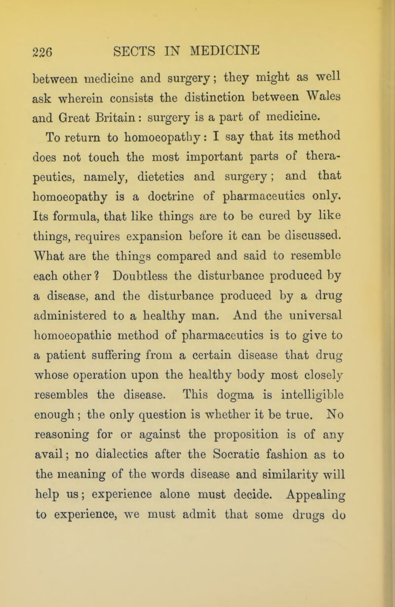between medicine and surgery; they might as well ask wherein consists the distinction between Wales and Great Britain: surgery is a part of medicine. To return to homoeopathy: I say that its method does not touch the most important parts of thera- peutics, namely, dietetics and surgery; and that homoeopathy is a doctrine of pharmaceutics only. Its formula, that like things are to be cured by like things, requires expansion before it can be discussed. What are the things compared and said to resemble each other ? Doubtless the disturbance produced by a disease, and the disturbance produced by a drug administered to a healthy man. And the universal homoeopathic method of pharmaceutics is to give to a patient suffering from a certain disease that drug whose operation upon the healthy body most closely resembles the disease. This dogma is intelligible enough ; the only question is whether it be true. No reasoning for or against the proposition is of any avail; no dialectics after the Socratic fashion as to the meaning of the words disease and similarity will help us; experience alone must decide. Appealing to experience, we must admit that some drugs do